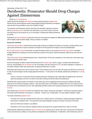 Dershowitz: Prosecutor Should Drop Charges Against Zimmerman                 http://www.thenewamerican.com/usnews/crime/item/11481-dershowitz-p...



          Wednesday, 23 May 2012 11:19




              Written by R. Cort Kirkwood
          Leftist Harvard law professor Alan Dershowitz says special prosecutor Angela Corey
          should drop the second-degree murder charge against George Zimmerman, the Hispanic
          man who shot Trayvon Martin on Feb. 26 in Sanford, Florida.

          The evidence that Zimmerman told the truth when he said Martin attacked and tried to
          kill him, Dershowitz wrote in the New York Daily News, is too much to ignore. And the
          only right thing for the prosecutor to do, he concluded, is forget about nailing Zimmerman
          for murder.

          Dershowitz has been speaking out about the case since the prosecutor released an affidavit that Dershowitz said fell fall short of
          what is legally required. Most notably, it lies by omission, he implied.

          Prosecutor Unethical

          The Harvard law professor unbosomed his opinion after prosecutors released the evidence in the case, including photos and a
          report about Zimmerman’s injuries sustained in the fight for his life against the enraged 17-year-old football player.

          As The New American reported last week, the medical evidence backs up the account Zimmerman gave police: that Martin
          brutally attacked him, breaking his nose and bashing his head into the ground, before Zimmerman pulled his gun and shot the
          teenager.

          The medical report showed that Zimmerman had a “closed fracture” of the nose, lacerations on his head and a minor back injury.
          Photos confirm the written report.

          As well, the autopsy on Martin showed Zimmerman shot him at close range, which is, again, consistent with Zimmerman’s
          account, and that Martin had an abrasion on one of his fingers and trace amounts of THC, the active ingredient in marijuana, in
          his system. Whether Martin was stoned when he attacked Zimmerman is unclear.

          Dershowitz says the time has come to drop the case. “If this evidence turns out to be valid, the prosecutor will have no choice but
          to drop the second-degree murder charge against Zimmerman — if she wants to act ethically, lawfully and professional,” he wrote,
          adding,

                There is, of course, no assurance that the special prosecutor handling the case, State Attorney Angela Corey, will do the
                right thing. Because until now, her actions have been anything but ethical, lawful and professional.

          Dershowitz also reprised earlier his remarks of a few weeks ago, which suggested that the prosecutor’s affidavit was faulty
          because did not contain exculpatory evidence. “She was aware when she submitted an affidavit that it did not contain the truth,
          the whole truth and nothing but the truth. She deliberately withheld evidence that supported Zimmerman’s claim of self-defense,”
          he wrote.

          A few weeks ago, Dershowitz noted that such affidavits must contain “all relevant information,” and that not including evidence
          that would prove Zimmerman’s innocence is “unethical,” “immoral” and “irresponsible.” He even called the affidavit “stupid.”

          This week, Dershowitz explained more:

                The New York Times has reported that the police had “a full face picture” of Zimmerman, before paramedics treated him,
                that showed “a bloodied nose.” The prosecutor also had photographic evidence of bruises to the back of his head.

                But none of this was included in any affidavit.

                Now there is much more extensive medical evidence that would tend to support Zimmerman’s version of events.

          Dershowitz also explained that Florida’s Stand Your Ground Law might not be an issue in the case, and that even if Zimmerman
          cannot use the law as a defense, he may still have a legitimate claim of self defense. “A defendant, under Florida law, loses his



1 of 5
 