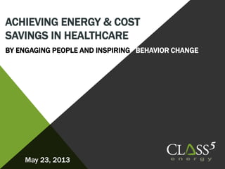 ACHIEVING ENERGY & COST
SAVINGS IN HEALTHCARE
BY ENGAGING PEOPLE AND INSPIRING BEHAVIOR CHANGE
May 23, 2013
 