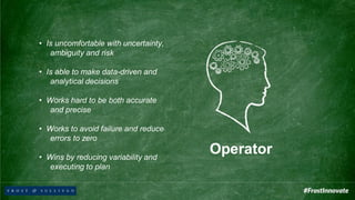 Operator
• Is uncomfortable with uncertainty,
ambiguity and risk
• Is able to make data-driven and
analytical decisions
• Works hard to be both accurate
and precise
• Works to avoid failure and reduce
errors to zero
• Wins by reducing variability and
executing to plan
 
