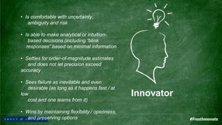 Innovator
• Is comfortable with uncertainty,
ambiguity and risk
• Is able to make analytical or intuition-
based decisions (including “blink
responses” based on minimal information
• Settles for order-of-magnitude estimates
and does not let precision exceed
accuracy
• Sees failure as inevitable and even
desirable (as long as it happens fast / at
low
cost and one learns from it)
• Wins by maintaining flexibility / openness,
and preserving options
 