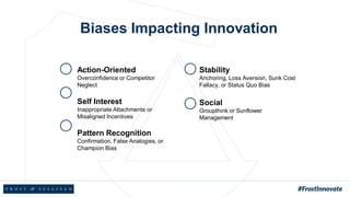 Biases Impacting Innovation
Action-Oriented
Overconfidence or Competitor
Neglect
Self Interest
Inappropriate Attachments or
Misaligned Incentives
Pattern Recognition
Confirmation, False Analogies, or
Champion Bias
Stability
Anchoring, Loss Aversion, Sunk Cost
Fallacy, or Status Quo Bias
Social
Groupthink or Sunflower
Management
 