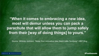 “When it comes to embracing a new idea,
most will demur unless you can pack a
parachute that will allow them to jump safely
from their [way of doing things] to yours.”
Source: Whitney Johnson, “Make Your Innovative Idea Seem Less Terrifying”, HBR Blog
 