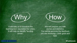 Why
It will help us to socialize the
learning and neutralize the critics.
It will help us identify “landing
zones”.
How
We will prepare you with
stories and statistics.
You will let us know the feedback
you are receiving – both good and
bad.
 