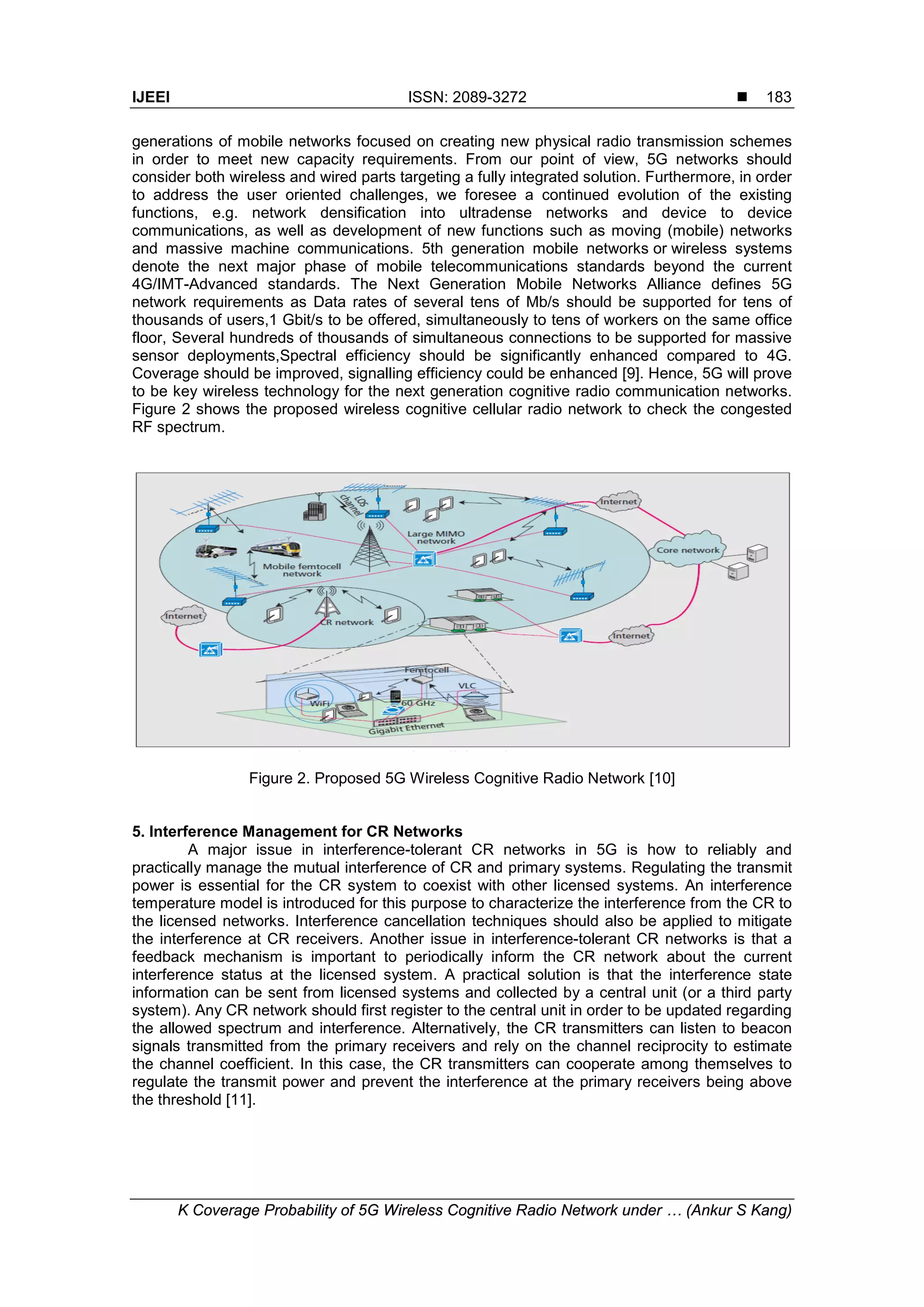 IJEEI ISSN: 2089-3272 
K Coverage Probability of 5G Wireless Cognitive Radio Network under … (Ankur S Kang)
183
generations of mobile networks focused on creating new physical radio transmission schemes
in order to meet new capacity requirements. From our point of view, 5G networks should
consider both wireless and wired parts targeting a fully integrated solution. Furthermore, in order
to address the user oriented challenges, we foresee a continued evolution of the existing
functions, e.g. network densification into ultradense networks and device to device
communications, as well as development of new functions such as moving (mobile) networks
and massive machine communications. 5th generation mobile networks or wireless systems
denote the next major phase of mobile telecommunications standards beyond the current
4G/IMT-Advanced standards. The Next Generation Mobile Networks Alliance defines 5G
network requirements as Data rates of several tens of Mb/s should be supported for tens of
thousands of users,1 Gbit/s to be offered, simultaneously to tens of workers on the same office
floor, Several hundreds of thousands of simultaneous connections to be supported for massive
sensor deployments,Spectral efficiency should be significantly enhanced compared to 4G.
Coverage should be improved, signalling efficiency could be enhanced [9]. Hence, 5G will prove
to be key wireless technology for the next generation cognitive radio communication networks.
Figure 2 shows the proposed wireless cognitive cellular radio network to check the congested
RF spectrum.
Figure 2. Proposed 5G Wireless Cognitive Radio Network [10]
5. Interference Management for CR Networks
A major issue in interference-tolerant CR networks in 5G is how to reliably and
practically manage the mutual interference of CR and primary systems. Regulating the transmit
power is essential for the CR system to coexist with other licensed systems. An interference
temperature model is introduced for this purpose to characterize the interference from the CR to
the licensed networks. Interference cancellation techniques should also be applied to mitigate
the interference at CR receivers. Another issue in interference-tolerant CR networks is that a
feedback mechanism is important to periodically inform the CR network about the current
interference status at the licensed system. A practical solution is that the interference state
information can be sent from licensed systems and collected by a central unit (or a third party
system). Any CR network should first register to the central unit in order to be updated regarding
the allowed spectrum and interference. Alternatively, the CR transmitters can listen to beacon
signals transmitted from the primary receivers and rely on the channel reciprocity to estimate
the channel coefficient. In this case, the CR transmitters can cooperate among themselves to
regulate the transmit power and prevent the interference at the primary receivers being above
the threshold [11].
 