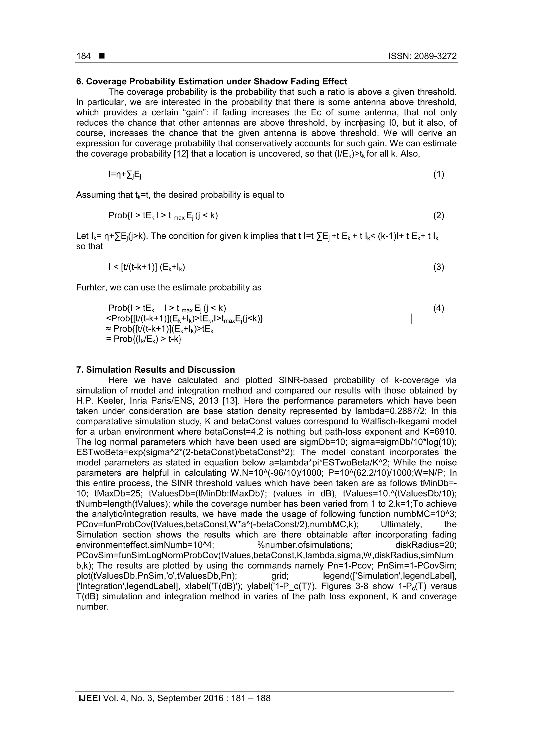  ISSN: 2089-3272
IJEEI Vol. 4, No. 3, September 2016 : 181 – 188
184
6. Coverage Probability Estimation under Shadow Fading Effect
The coverage probability is the probability that such a ratio is above a given threshold.
In particular, we are interested in the probability that there is some antenna above threshold,
which provides a certain “gain”: if fading increases the Ec of some antenna, that not only
reduces the chance that other antennas are above threshold, by increasing I0, but it also, of
course, increases the chance that the given antenna is above threshold. We will derive an
expression for coverage probability that conservatively accounts for such gain. We can estimate
the coverage probability [12] that a location is uncovered, so that (I/Ek)>tk for all k. Also,
I=η+∑jEj (1)
Assuming that tk=t, the desired probability is equal to
Prob{I > tEk I > t max Ej (j < k) (2)
Let Ik= η+∑Ej(j>k). The condition for given k implies that t I=t ∑Ej +t Ek + t Ik< (k-1)I+ t Ek+ t Ik.
so that
I < [t/(t-k+1)] (Ek+Ik) (3)
Furhter, we can use the estimate probability as
Prob{I > tEk I > t max Ej (j < k) (4)
<Prob{[t/(t-k+1)](Ek+Ik)>tEk,I>tmaxEj(j<k)}
≈ Prob{[t/(t-k+1)](Ek+Ik)>tEk
= Prob{(Ik/Ek) > t-k}
7. Simulation Results and Discussion
Here we have calculated and plotted SINR-based probability of k-coverage via
simulation of model and integration method and compared our results with those obtained by
H.P. Keeler, Inria Paris/ENS, 2013 [13]. Here the performance parameters which have been
taken under consideration are base station density represented by lambda=0.2887/2; In this
comparatative simulation study, K and betaConst values correspond to Walfisch-Ikegami model
for a urban environment where betaConst=4.2 is nothing but path-loss exponent and K=6910.
The log normal parameters which have been used are sigmDb=10; sigma=sigmDb/10*log(10);
ESTwoBeta=exp(sigma^2*(2-betaConst)/betaConst^2); The model constant incorporates the
model parameters as stated in equation below a=lambda*pi*ESTwoBeta/K^2; While the noise
parameters are helpful in calculating W.N=10^(-96/10)/1000; P=10^(62.2/10)/1000;W=N/P; In
this entire process, the SINR threshold values which have been taken are as follows tMinDb=-
10; tMaxDb=25; tValuesDb=(tMinDb:tMaxDb)'; (values in dB), tValues=10.^(tValuesDb/10);
tNumb=length(tValues); while the coverage number has been varied from 1 to 2.k=1;To achieve
the analytic/integration results, we have made the usage of following function numbMC=10^3;
PCov=funProbCov(tValues,betaConst,W*a^(-betaConst/2),numbMC,k); Ultimately, the
Simulation section shows the results which are there obtainable after incorporating fading
environmenteffect.simNumb=10^4; %number.ofsimulations; diskRadius=20;
PCovSim=funSimLogNormProbCov(tValues,betaConst,K,lambda,sigma,W,diskRadius,simNum
b,k); The results are plotted by using the commands namely Pn=1-Pcov; PnSim=1-PCovSim;
plot(tValuesDb,PnSim,'o',tValuesDb,Pn); grid; legend(['Simulation',legendLabel],
['Integration',legendLabel], xlabel('T(dB)'); ylabel('1-P_c(T)'). Figures 3-8 show 1-Pc(T) versus
T(dB) simulation and integration method in varies of the path loss exponent, K and coverage
number.
 