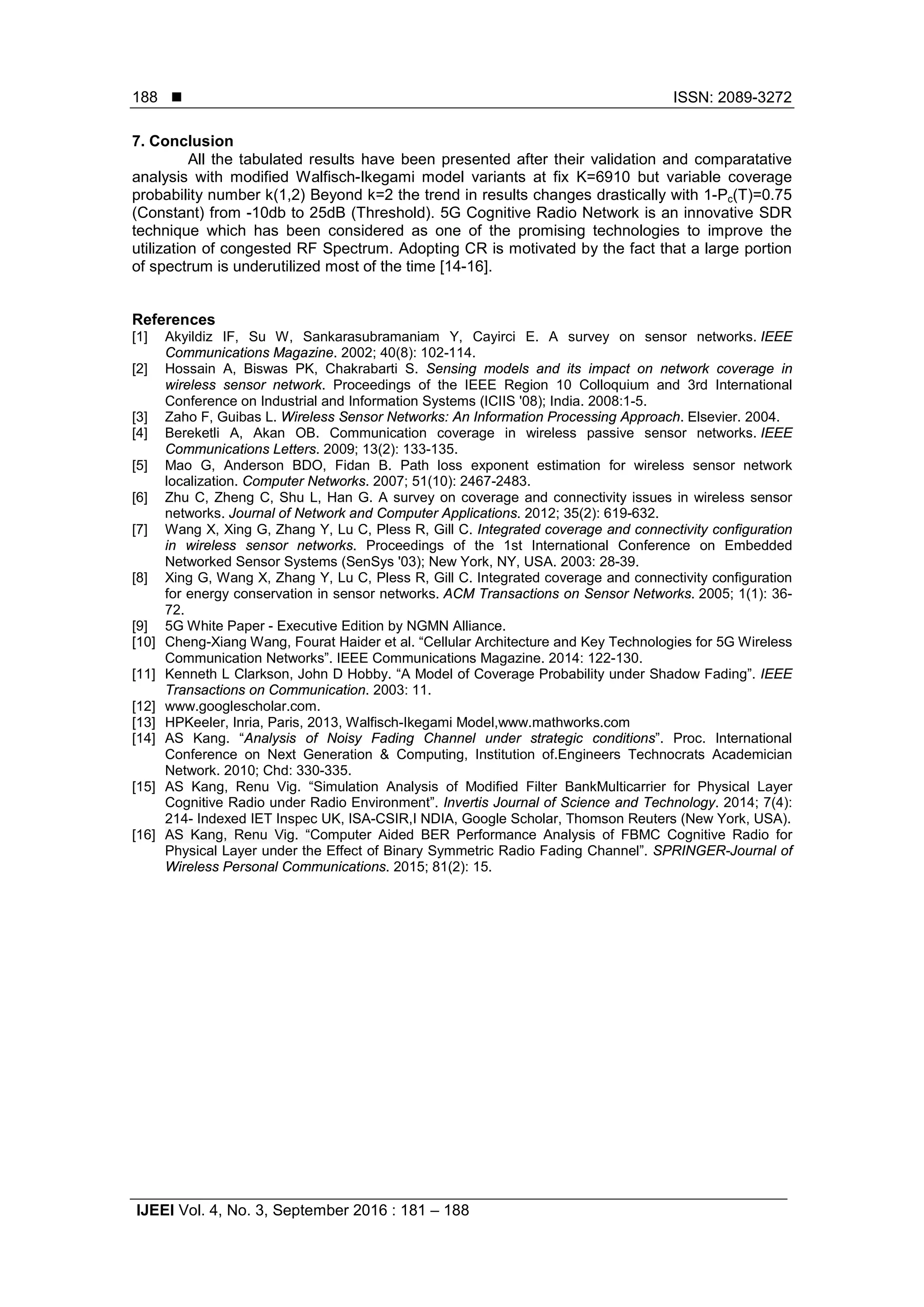  ISSN: 2089-3272
IJEEI Vol. 4, No. 3, September 2016 : 181 – 188
188
7. Conclusion
All the tabulated results have been presented after their validation and comparatative
analysis with modified Walfisch-Ikegami model variants at fix K=6910 but variable coverage
probability number k(1,2) Beyond k=2 the trend in results changes drastically with 1-Pc(T)=0.75
(Constant) from -10db to 25dB (Threshold). 5G Cognitive Radio Network is an innovative SDR
technique which has been considered as one of the promising technologies to improve the
utilization of congested RF Spectrum. Adopting CR is motivated by the fact that a large portion
of spectrum is underutilized most of the time [14-16].
References
[1] Akyildiz IF, Su W, Sankarasubramaniam Y, Cayirci E. A survey on sensor networks. IEEE
Communications Magazine. 2002; 40(8): 102-114.
[2] Hossain A, Biswas PK, Chakrabarti S. Sensing models and its impact on network coverage in
wireless sensor network. Proceedings of the IEEE Region 10 Colloquium and 3rd International
Conference on Industrial and Information Systems (ICIIS '08); India. 2008:1-5.
[3] Zaho F, Guibas L. Wireless Sensor Networks: An Information Processing Approach. Elsevier. 2004.
[4] Bereketli A, Akan OB. Communication coverage in wireless passive sensor networks. IEEE
Communications Letters. 2009; 13(2): 133-135.
[5] Mao G, Anderson BDO, Fidan B. Path loss exponent estimation for wireless sensor network
localization. Computer Networks. 2007; 51(10): 2467-2483.
[6] Zhu C, Zheng C, Shu L, Han G. A survey on coverage and connectivity issues in wireless sensor
networks. Journal of Network and Computer Applications. 2012; 35(2): 619-632.
[7] Wang X, Xing G, Zhang Y, Lu C, Pless R, Gill C. Integrated coverage and connectivity configuration
in wireless sensor networks. Proceedings of the 1st International Conference on Embedded
Networked Sensor Systems (SenSys '03); New York, NY, USA. 2003: 28-39.
[8] Xing G, Wang X, Zhang Y, Lu C, Pless R, Gill C. Integrated coverage and connectivity configuration
for energy conservation in sensor networks. ACM Transactions on Sensor Networks. 2005; 1(1): 36-
72.
[9] 5G White Paper - Executive Edition by NGMN Alliance.
[10] Cheng-Xiang Wang, Fourat Haider et al. “Cellular Architecture and Key Technologies for 5G Wireless
Communication Networks”. IEEE Communications Magazine. 2014: 122-130.
[11] Kenneth L Clarkson, John D Hobby. “A Model of Coverage Probability under Shadow Fading”. IEEE
Transactions on Communication. 2003: 11.
[12] www.googlescholar.com.
[13] HPKeeler, Inria, Paris, 2013, Walfisch-Ikegami Model,www.mathworks.com
[14] AS Kang. “Analysis of Noisy Fading Channel under strategic conditions”. Proc. International
Conference on Next Generation & Computing, Institution of.Engineers Technocrats Academician
Network. 2010; Chd: 330-335.
[15] AS Kang, Renu Vig. “Simulation Analysis of Modified Filter BankMulticarrier for Physical Layer
Cognitive Radio under Radio Environment”. Invertis Journal of Science and Technology. 2014; 7(4):
214- Indexed IET Inspec UK, ISA-CSIR,I NDIA, Google Scholar, Thomson Reuters (New York, USA).
[16] AS Kang, Renu Vig. “Computer Aided BER Performance Analysis of FBMC Cognitive Radio for
Physical Layer under the Effect of Binary Symmetric Radio Fading Channel”. SPRINGER-Journal of
Wireless Personal Communications. 2015; 81(2): 15.
 