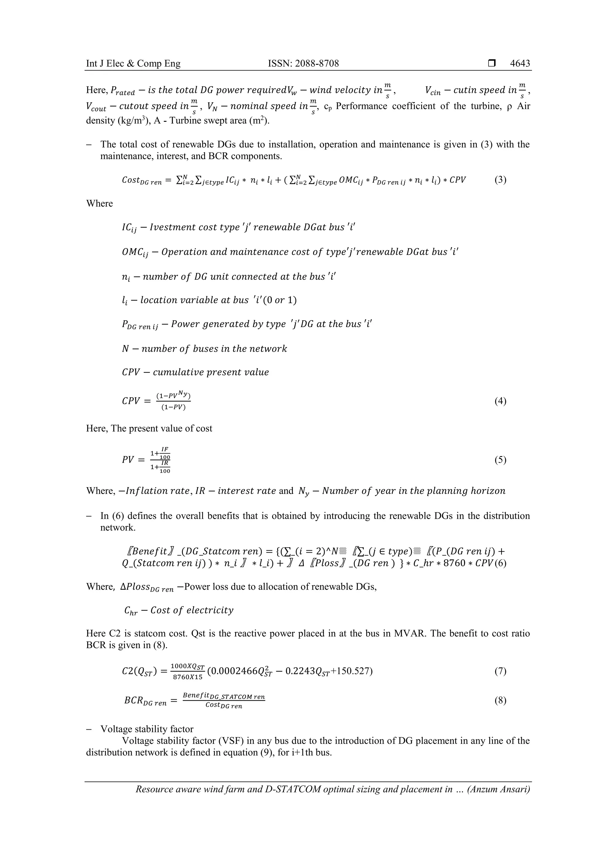 Int J Elec & Comp Eng ISSN: 2088-8708 
Resource aware wind farm and D-STATCOM optimal sizing and placement in … (Anzum Ansari)
4643
Here, 𝑃𝑟𝑎𝑡𝑒𝑑 − 𝑖𝑠 𝑡ℎ𝑒 𝑡𝑜𝑡𝑎𝑙 𝐷𝐺 𝑝𝑜𝑤𝑒𝑟 𝑟𝑒𝑞𝑢𝑖𝑟𝑒𝑑𝑉
𝑤 − 𝑤𝑖𝑛𝑑 𝑣𝑒𝑙𝑜𝑐𝑖𝑡𝑦 𝑖𝑛
𝑚
𝑠
, 𝑉𝑐𝑖𝑛 − 𝑐𝑢𝑡𝑖𝑛 𝑠𝑝𝑒𝑒𝑑 𝑖𝑛
𝑚
𝑠
,
𝑉𝑐𝑜𝑢𝑡 − 𝑐𝑢𝑡𝑜𝑢𝑡 𝑠𝑝𝑒𝑒𝑑 𝑖𝑛
𝑚
𝑠
, 𝑉𝑁 − 𝑛𝑜𝑚𝑖𝑛𝑎𝑙 𝑠𝑝𝑒𝑒𝑑 𝑖𝑛
𝑚
𝑠
, cp Performance coefficient of the turbine, ρ Air
density (kg/m3
), A - Turbine swept area (m2
).
 The total cost of renewable DGs due to installation, operation and maintenance is given in (3) with the
maintenance, interest, and BCR components.
𝐶𝑜𝑠𝑡𝐷𝐺 𝑟𝑒𝑛 = ∑ ∑ 𝐼𝐶𝑖𝑗 ∗ 𝑛𝑖
𝑗∈𝑡𝑦𝑝𝑒 ∗ 𝑙𝑖 + ( ∑ ∑ 𝑂𝑀𝐶𝑖𝑗 ∗ 𝑃𝐷𝐺 𝑟𝑒𝑛 𝑖𝑗 ∗ 𝑛𝑖 ∗ 𝑙𝑖) ∗ 𝐶𝑃𝑉
𝑗∈𝑡𝑦𝑝𝑒
𝑁
𝑖=2
𝑁
𝑖=2 (3)
Where
𝐼𝐶𝑖𝑗 − 𝐼𝑣𝑒𝑠𝑡𝑚𝑒𝑛𝑡 𝑐𝑜𝑠𝑡 𝑡𝑦𝑝𝑒 ′𝑗′ 𝑟𝑒𝑛𝑒𝑤𝑎𝑏𝑙𝑒 𝐷𝐺𝑎𝑡 𝑏𝑢𝑠 ′𝑖′
𝑂𝑀𝐶𝑖𝑗 − 𝑂𝑝𝑒𝑟𝑎𝑡𝑖𝑜𝑛 𝑎𝑛𝑑 𝑚𝑎𝑖𝑛𝑡𝑒𝑛𝑎𝑛𝑐𝑒 𝑐𝑜𝑠𝑡 𝑜𝑓 𝑡𝑦𝑝𝑒′𝑗′
𝑟𝑒𝑛𝑒𝑤𝑎𝑏𝑙𝑒 𝐷𝐺𝑎𝑡 𝑏𝑢𝑠 ′𝑖′
𝑛𝑖 − 𝑛𝑢𝑚𝑏𝑒𝑟 𝑜𝑓 𝐷𝐺 𝑢𝑛𝑖𝑡 𝑐𝑜𝑛𝑛𝑒𝑐𝑡𝑒𝑑 𝑎𝑡 𝑡ℎ𝑒 𝑏𝑢𝑠 ′𝑖′
𝑙𝑖 − 𝑙𝑜𝑐𝑎𝑡𝑖𝑜𝑛 𝑣𝑎𝑟𝑖𝑎𝑏𝑙𝑒 𝑎𝑡 𝑏𝑢𝑠 𝑖
′ ′
(0 𝑜𝑟 1)
𝑃𝐷𝐺 𝑟𝑒𝑛 𝑖𝑗 − 𝑃𝑜𝑤𝑒𝑟 𝑔𝑒𝑛𝑒𝑟𝑎𝑡𝑒𝑑 𝑏𝑦 𝑡𝑦𝑝𝑒 𝑗
′ ′
𝐷𝐺 𝑎𝑡 𝑡ℎ𝑒 𝑏𝑢𝑠 ′𝑖′
𝑁 − 𝑛𝑢𝑚𝑏𝑒𝑟 𝑜𝑓 𝑏𝑢𝑠𝑒𝑠 𝑖𝑛 𝑡ℎ𝑒 𝑛𝑒𝑡𝑤𝑜𝑟𝑘
𝐶𝑃𝑉 − 𝑐𝑢𝑚𝑢𝑙𝑎𝑡𝑖𝑣𝑒 𝑝𝑟𝑒𝑠𝑒𝑛𝑡 𝑣𝑎𝑙𝑢𝑒
𝐶𝑃𝑉 =
(1−𝑃𝑉𝑁𝑦)
(1−𝑃𝑉)
(4)
Here, The present value of cost
𝑃𝑉 =
1+
𝐼𝐹
100
1+
𝐼𝑅
100
(5)
Where, −𝐼𝑛𝑓𝑙𝑎𝑡𝑖𝑜𝑛 𝑟𝑎𝑡𝑒, 𝐼𝑅 − 𝑖𝑛𝑡𝑒𝑟𝑒𝑠𝑡 𝑟𝑎𝑡𝑒 and 𝑁𝑦 − 𝑁𝑢𝑚𝑏𝑒𝑟 𝑜𝑓 𝑦𝑒𝑎𝑟 𝑖𝑛 𝑡ℎ𝑒 𝑝𝑙𝑎𝑛𝑛𝑖𝑛𝑔 ℎ𝑜𝑟𝑖𝑧𝑜𝑛
 In (6) defines the overall benefits that is obtained by introducing the renewable DGs in the distribution
network.
〖𝐵𝑒𝑛𝑒𝑓𝑖𝑡〗_(𝐷𝐺_𝑆𝑡𝑎𝑡𝑐𝑜𝑚 𝑟𝑒𝑛) = {(∑_(𝑖 = 2)^𝑁▒〖∑_(𝑗 ∈ 𝑡𝑦𝑝𝑒)▒〖(𝑃_(𝐷𝐺 𝑟𝑒𝑛 𝑖𝑗) +
𝑄_(𝑆𝑡𝑎𝑡𝑐𝑜𝑚 𝑟𝑒𝑛 𝑖𝑗) ) ∗ 𝑛_𝑖 〗 ∗ 𝑙_𝑖) + 〗 𝛥〖𝑃𝑙𝑜𝑠𝑠〗_(𝐷𝐺 𝑟𝑒𝑛 ) } ∗ 𝐶_ℎ𝑟 ∗ 8760 ∗ 𝐶𝑃𝑉(6)
Where, ∆𝑃𝑙𝑜𝑠𝑠𝐷𝐺 𝑟𝑒𝑛 −Power loss due to allocation of renewable DGs,
𝐶ℎ𝑟 − 𝐶𝑜𝑠𝑡 𝑜𝑓 𝑒𝑙𝑒𝑐𝑡𝑟𝑖𝑐𝑖𝑡𝑦
Here C2 is statcom cost. Qst is the reactive power placed in at the bus in MVAR. The benefit to cost ratio
BCR is given in (8).
𝐶2(𝑄𝑆𝑇) =
1000𝑋𝑄𝑆𝑇
8760𝑋15
(0.0002466𝑄𝑆𝑇
2
− 0.2243𝑄𝑆𝑇+150.527) (7)
𝐵𝐶𝑅𝐷𝐺 𝑟𝑒𝑛 =
𝐵𝑒𝑛𝑒𝑓𝑖𝑡𝐷𝐺_𝑆𝑇𝐴𝑇𝐶𝑂𝑀 𝑟𝑒𝑛
𝐶𝑜𝑠𝑡𝐷𝐺 𝑟𝑒𝑛
(8)
 Voltage stability factor
Voltage stability factor (VSF) in any bus due to the introduction of DG placement in any line of the
distribution network is defined in equation (9), for i+1th bus.
 