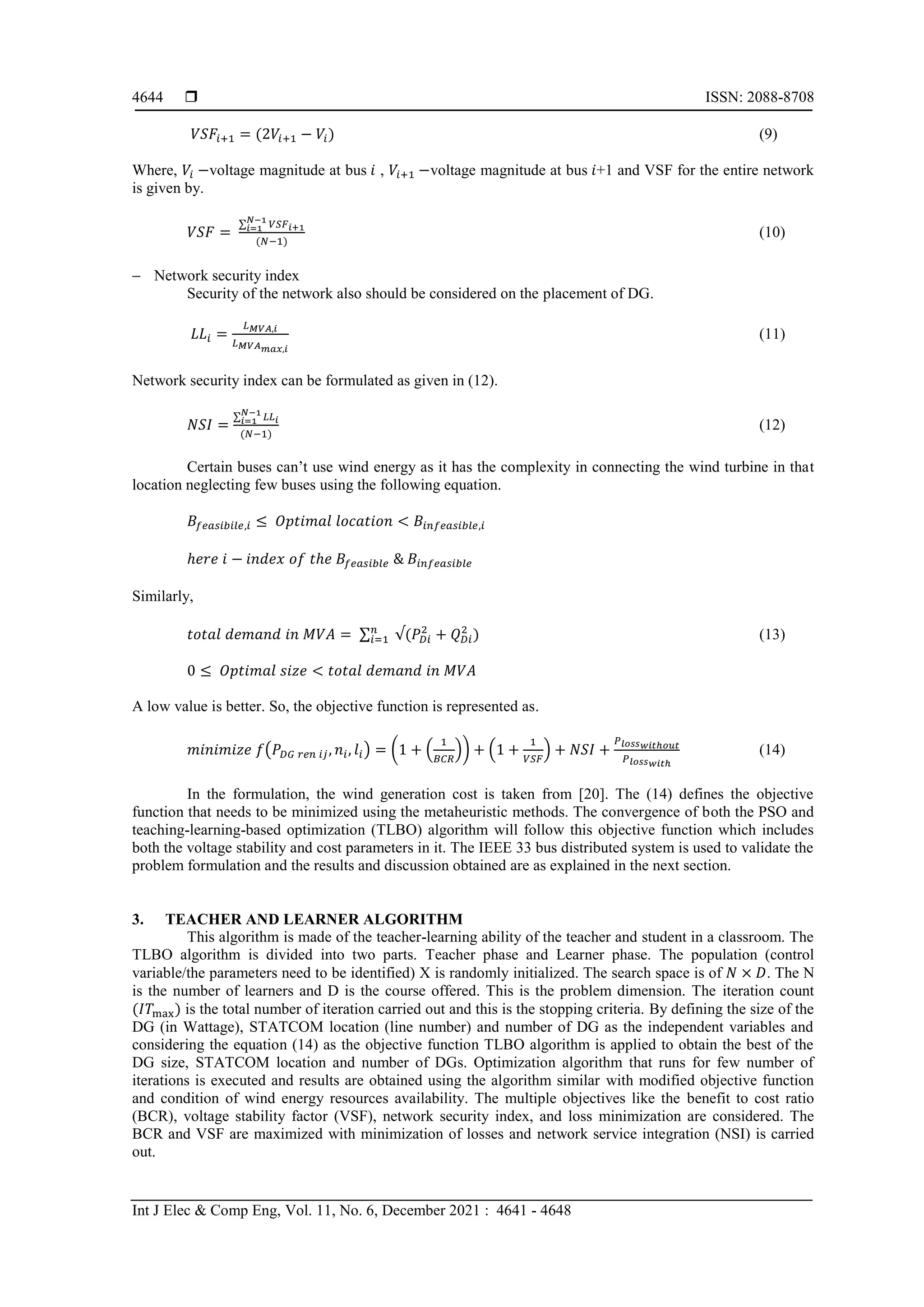  ISSN: 2088-8708
Int J Elec & Comp Eng, Vol. 11, No. 6, December 2021 : 4641 - 4648
4644
𝑉𝑆𝐹𝑖+1 = (2𝑉𝑖+1 − 𝑉𝑖) (9)
Where, 𝑉𝑖 −voltage magnitude at bus 𝑖 , 𝑉𝑖+1 −voltage magnitude at bus 𝑖+1 and VSF for the entire network
is given by.
𝑉𝑆𝐹 =
∑ 𝑉𝑆𝐹𝑖+1
𝑁−1
𝑖=1
(𝑁−1)
(10)
 Network security index
Security of the network also should be considered on the placement of DG.
𝐿𝐿𝑖 =
𝐿𝑀𝑉𝐴,𝑖
𝐿𝑀𝑉𝐴𝑚𝑎𝑥,𝑖
(11)
Network security index can be formulated as given in (12).
𝑁𝑆𝐼 =
∑ 𝐿𝐿𝑖
𝑁−1
𝑖=1
(𝑁−1)
(12)
Certain buses can’t use wind energy as it has the complexity in connecting the wind turbine in that
location neglecting few buses using the following equation.
𝐵𝑓𝑒𝑎𝑠𝑖𝑏𝑖𝑙𝑒,𝑖 ≤ 𝑂𝑝𝑡𝑖𝑚𝑎𝑙 𝑙𝑜𝑐𝑎𝑡𝑖𝑜𝑛 < 𝐵𝑖𝑛𝑓𝑒𝑎𝑠𝑖𝑏𝑙𝑒,𝑖
ℎ𝑒𝑟𝑒 𝑖 − 𝑖𝑛𝑑𝑒𝑥 𝑜𝑓 𝑡ℎ𝑒 𝐵𝑓𝑒𝑎𝑠𝑖𝑏𝑙𝑒 & 𝐵𝑖𝑛𝑓𝑒𝑎𝑠𝑖𝑏𝑙𝑒
Similarly,
𝑡𝑜𝑡𝑎𝑙 𝑑𝑒𝑚𝑎𝑛𝑑 𝑖𝑛 𝑀𝑉𝐴 = ∑ √(𝑃𝐷𝑖
2
+ 𝑄𝐷𝑖
2
)
𝑛
𝑖=1 (13)
0 ≤ 𝑂𝑝𝑡𝑖𝑚𝑎𝑙 𝑠𝑖𝑧𝑒 < 𝑡𝑜𝑡𝑎𝑙 𝑑𝑒𝑚𝑎𝑛𝑑 𝑖𝑛 𝑀𝑉𝐴
A low value is better. So, the objective function is represented as.
𝑚𝑖𝑛𝑖𝑚𝑖𝑧𝑒 𝑓(𝑃𝐷𝐺 𝑟𝑒𝑛 𝑖𝑗, 𝑛𝑖, 𝑙𝑖) = (1 + (
1
𝐵𝐶𝑅
)) + (1 +
1
𝑉𝑆𝐹
) + 𝑁𝑆𝐼 +
𝑃𝑙𝑜𝑠𝑠𝑤𝑖𝑡ℎ𝑜𝑢𝑡
𝑃𝑙𝑜𝑠𝑠𝑤𝑖𝑡ℎ
(14)
In the formulation, the wind generation cost is taken from [20]. The (14) defines the objective
function that needs to be minimized using the metaheuristic methods. The convergence of both the PSO and
teaching-learning-based optimization (TLBO) algorithm will follow this objective function which includes
both the voltage stability and cost parameters in it. The IEEE 33 bus distributed system is used to validate the
problem formulation and the results and discussion obtained are as explained in the next section.
3. TEACHER AND LEARNER ALGORITHM
This algorithm is made of the teacher-learning ability of the teacher and student in a classroom. The
TLBO algorithm is divided into two parts. Teacher phase and Learner phase. The population (control
variable/the parameters need to be identified) X is randomly initialized. The search space is of 𝑁 × 𝐷. The N
is the number of learners and D is the course offered. This is the problem dimension. The iteration count
(𝐼𝑇max) is the total number of iteration carried out and this is the stopping criteria. By defining the size of the
DG (in Wattage), STATCOM location (line number) and number of DG as the independent variables and
considering the equation (14) as the objective function TLBO algorithm is applied to obtain the best of the
DG size, STATCOM location and number of DGs. Optimization algorithm that runs for few number of
iterations is executed and results are obtained using the algorithm similar with modified objective function
and condition of wind energy resources availability. The multiple objectives like the benefit to cost ratio
(BCR), voltage stability factor (VSF), network security index, and loss minimization are considered. The
BCR and VSF are maximized with minimization of losses and network service integration (NSI) is carried
out.
 
