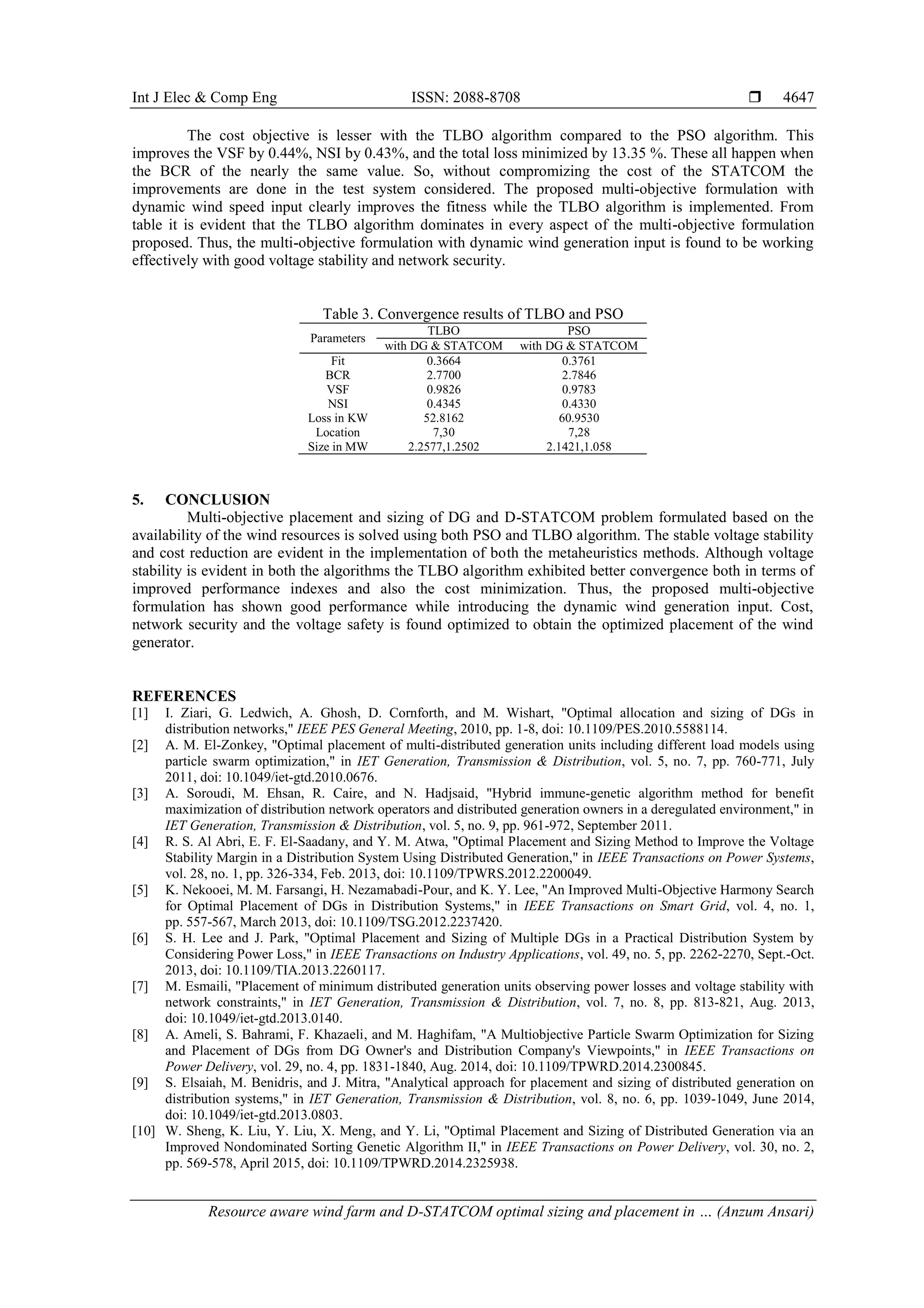 Int J Elec & Comp Eng ISSN: 2088-8708 
Resource aware wind farm and D-STATCOM optimal sizing and placement in … (Anzum Ansari)
4647
The cost objective is lesser with the TLBO algorithm compared to the PSO algorithm. This
improves the VSF by 0.44%, NSI by 0.43%, and the total loss minimized by 13.35 %. These all happen when
the BCR of the nearly the same value. So, without compromizing the cost of the STATCOM the
improvements are done in the test system considered. The proposed multi-objective formulation with
dynamic wind speed input clearly improves the fitness while the TLBO algorithm is implemented. From
table it is evident that the TLBO algorithm dominates in every aspect of the multi-objective formulation
proposed. Thus, the multi-objective formulation with dynamic wind generation input is found to be working
effectively with good voltage stability and network security.
Table 3. Convergence results of TLBO and PSO
Parameters
TLBO PSO
with DG & STATCOM with DG & STATCOM
Fit 0.3664 0.3761
BCR 2.7700 2.7846
VSF 0.9826 0.9783
NSI 0.4345 0.4330
Loss in KW 52.8162 60.9530
Location 7,30 7,28
Size in MW 2.2577,1.2502 2.1421,1.058
5. CONCLUSION
Multi-objective placement and sizing of DG and D-STATCOM problem formulated based on the
availability of the wind resources is solved using both PSO and TLBO algorithm. The stable voltage stability
and cost reduction are evident in the implementation of both the metaheuristics methods. Although voltage
stability is evident in both the algorithms the TLBO algorithm exhibited better convergence both in terms of
improved performance indexes and also the cost minimization. Thus, the proposed multi-objective
formulation has shown good performance while introducing the dynamic wind generation input. Cost,
network security and the voltage safety is found optimized to obtain the optimized placement of the wind
generator.
REFERENCES
[1] I. Ziari, G. Ledwich, A. Ghosh, D. Cornforth, and M. Wishart, "Optimal allocation and sizing of DGs in
distribution networks," IEEE PES General Meeting, 2010, pp. 1-8, doi: 10.1109/PES.2010.5588114.
[2] A. M. El-Zonkey, "Optimal placement of multi-distributed generation units including different load models using
particle swarm optimization," in IET Generation, Transmission & Distribution, vol. 5, no. 7, pp. 760-771, July
2011, doi: 10.1049/iet-gtd.2010.0676.
[3] A. Soroudi, M. Ehsan, R. Caire, and N. Hadjsaid, "Hybrid immune-genetic algorithm method for benefit
maximization of distribution network operators and distributed generation owners in a deregulated environment," in
IET Generation, Transmission & Distribution, vol. 5, no. 9, pp. 961-972, September 2011.
[4] R. S. Al Abri, E. F. El-Saadany, and Y. M. Atwa, "Optimal Placement and Sizing Method to Improve the Voltage
Stability Margin in a Distribution System Using Distributed Generation," in IEEE Transactions on Power Systems,
vol. 28, no. 1, pp. 326-334, Feb. 2013, doi: 10.1109/TPWRS.2012.2200049.
[5] K. Nekooei, M. M. Farsangi, H. Nezamabadi-Pour, and K. Y. Lee, "An Improved Multi-Objective Harmony Search
for Optimal Placement of DGs in Distribution Systems," in IEEE Transactions on Smart Grid, vol. 4, no. 1,
pp. 557-567, March 2013, doi: 10.1109/TSG.2012.2237420.
[6] S. H. Lee and J. Park, "Optimal Placement and Sizing of Multiple DGs in a Practical Distribution System by
Considering Power Loss," in IEEE Transactions on Industry Applications, vol. 49, no. 5, pp. 2262-2270, Sept.-Oct.
2013, doi: 10.1109/TIA.2013.2260117.
[7] M. Esmaili, "Placement of minimum distributed generation units observing power losses and voltage stability with
network constraints," in IET Generation, Transmission & Distribution, vol. 7, no. 8, pp. 813-821, Aug. 2013,
doi: 10.1049/iet-gtd.2013.0140.
[8] A. Ameli, S. Bahrami, F. Khazaeli, and M. Haghifam, "A Multiobjective Particle Swarm Optimization for Sizing
and Placement of DGs from DG Owner's and Distribution Company's Viewpoints," in IEEE Transactions on
Power Delivery, vol. 29, no. 4, pp. 1831-1840, Aug. 2014, doi: 10.1109/TPWRD.2014.2300845.
[9] S. Elsaiah, M. Benidris, and J. Mitra, "Analytical approach for placement and sizing of distributed generation on
distribution systems," in IET Generation, Transmission & Distribution, vol. 8, no. 6, pp. 1039-1049, June 2014,
doi: 10.1049/iet-gtd.2013.0803.
[10] W. Sheng, K. Liu, Y. Liu, X. Meng, and Y. Li, "Optimal Placement and Sizing of Distributed Generation via an
Improved Nondominated Sorting Genetic Algorithm II," in IEEE Transactions on Power Delivery, vol. 30, no. 2,
pp. 569-578, April 2015, doi: 10.1109/TPWRD.2014.2325938.
 