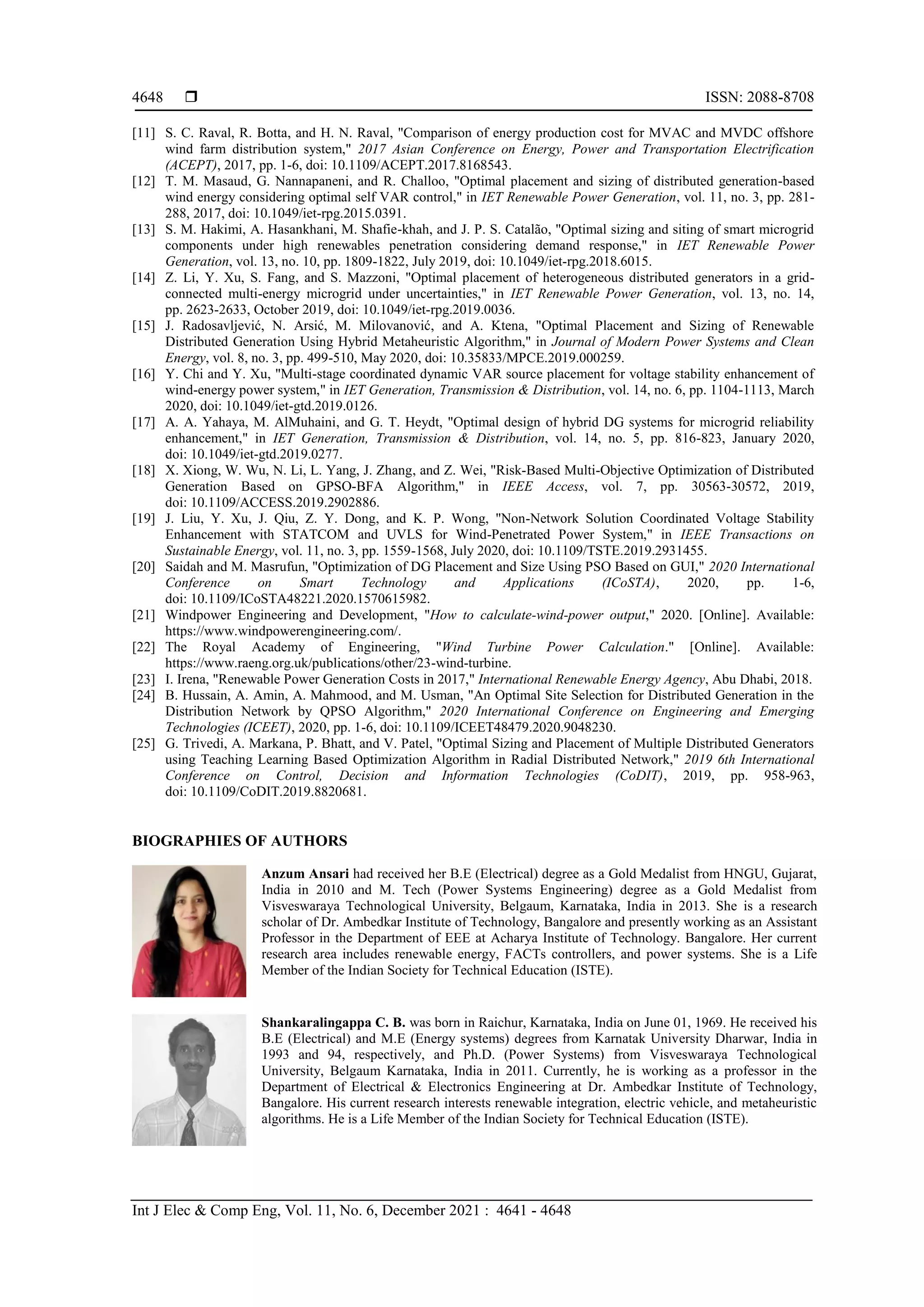  ISSN: 2088-8708
Int J Elec & Comp Eng, Vol. 11, No. 6, December 2021 : 4641 - 4648
4648
[11] S. C. Raval, R. Botta, and H. N. Raval, "Comparison of energy production cost for MVAC and MVDC offshore
wind farm distribution system," 2017 Asian Conference on Energy, Power and Transportation Electrification
(ACEPT), 2017, pp. 1-6, doi: 10.1109/ACEPT.2017.8168543.
[12] T. M. Masaud, G. Nannapaneni, and R. Challoo, "Optimal placement and sizing of distributed generation-based
wind energy considering optimal self VAR control," in IET Renewable Power Generation, vol. 11, no. 3, pp. 281-
288, 2017, doi: 10.1049/iet-rpg.2015.0391.
[13] S. M. Hakimi, A. Hasankhani, M. Shafie-khah, and J. P. S. Catalão, "Optimal sizing and siting of smart microgrid
components under high renewables penetration considering demand response," in IET Renewable Power
Generation, vol. 13, no. 10, pp. 1809-1822, July 2019, doi: 10.1049/iet-rpg.2018.6015.
[14] Z. Li, Y. Xu, S. Fang, and S. Mazzoni, "Optimal placement of heterogeneous distributed generators in a grid-
connected multi-energy microgrid under uncertainties," in IET Renewable Power Generation, vol. 13, no. 14,
pp. 2623-2633, October 2019, doi: 10.1049/iet-rpg.2019.0036.
[15] J. Radosavljević, N. Arsić, M. Milovanović, and A. Ktena, "Optimal Placement and Sizing of Renewable
Distributed Generation Using Hybrid Metaheuristic Algorithm," in Journal of Modern Power Systems and Clean
Energy, vol. 8, no. 3, pp. 499-510, May 2020, doi: 10.35833/MPCE.2019.000259.
[16] Y. Chi and Y. Xu, "Multi-stage coordinated dynamic VAR source placement for voltage stability enhancement of
wind-energy power system," in IET Generation, Transmission & Distribution, vol. 14, no. 6, pp. 1104-1113, March
2020, doi: 10.1049/iet-gtd.2019.0126.
[17] A. A. Yahaya, M. AlMuhaini, and G. T. Heydt, "Optimal design of hybrid DG systems for microgrid reliability
enhancement," in IET Generation, Transmission & Distribution, vol. 14, no. 5, pp. 816-823, January 2020,
doi: 10.1049/iet-gtd.2019.0277.
[18] X. Xiong, W. Wu, N. Li, L. Yang, J. Zhang, and Z. Wei, "Risk-Based Multi-Objective Optimization of Distributed
Generation Based on GPSO-BFA Algorithm," in IEEE Access, vol. 7, pp. 30563-30572, 2019,
doi: 10.1109/ACCESS.2019.2902886.
[19] J. Liu, Y. Xu, J. Qiu, Z. Y. Dong, and K. P. Wong, "Non-Network Solution Coordinated Voltage Stability
Enhancement with STATCOM and UVLS for Wind-Penetrated Power System," in IEEE Transactions on
Sustainable Energy, vol. 11, no. 3, pp. 1559-1568, July 2020, doi: 10.1109/TSTE.2019.2931455.
[20] Saidah and M. Masrufun, "Optimization of DG Placement and Size Using PSO Based on GUI," 2020 International
Conference on Smart Technology and Applications (ICoSTA), 2020, pp. 1-6,
doi: 10.1109/ICoSTA48221.2020.1570615982.
[21] Windpower Engineering and Development, "How to calculate-wind-power output," 2020. [Online]. Available:
https://www.windpowerengineering.com/.
[22] The Royal Academy of Engineering, "Wind Turbine Power Calculation." [Online]. Available:
https://www.raeng.org.uk/publications/other/23-wind-turbine.
[23] I. Irena, "Renewable Power Generation Costs in 2017," International Renewable Energy Agency, Abu Dhabi, 2018.
[24] B. Hussain, A. Amin, A. Mahmood, and M. Usman, "An Optimal Site Selection for Distributed Generation in the
Distribution Network by QPSO Algorithm," 2020 International Conference on Engineering and Emerging
Technologies (ICEET), 2020, pp. 1-6, doi: 10.1109/ICEET48479.2020.9048230.
[25] G. Trivedi, A. Markana, P. Bhatt, and V. Patel, "Optimal Sizing and Placement of Multiple Distributed Generators
using Teaching Learning Based Optimization Algorithm in Radial Distributed Network," 2019 6th International
Conference on Control, Decision and Information Technologies (CoDIT), 2019, pp. 958-963,
doi: 10.1109/CoDIT.2019.8820681.
BIOGRAPHIES OF AUTHORS
Anzum Ansari had received her B.E (Electrical) degree as a Gold Medalist from HNGU, Gujarat,
India in 2010 and M. Tech (Power Systems Engineering) degree as a Gold Medalist from
Visveswaraya Technological University, Belgaum, Karnataka, India in 2013. She is a research
scholar of Dr. Ambedkar Institute of Technology, Bangalore and presently working as an Assistant
Professor in the Department of EEE at Acharya Institute of Technology. Bangalore. Her current
research area includes renewable energy, FACTs controllers, and power systems. She is a Life
Member of the Indian Society for Technical Education (ISTE).
Shankaralingappa C. B. was born in Raichur, Karnataka, India on June 01, 1969. He received his
B.E (Electrical) and M.E (Energy systems) degrees from Karnatak University Dharwar, India in
1993 and 94, respectively, and Ph.D. (Power Systems) from Visveswaraya Technological
University, Belgaum Karnataka, India in 2011. Currently, he is working as a professor in the
Department of Electrical & Electronics Engineering at Dr. Ambedkar Institute of Technology,
Bangalore. His current research interests renewable integration, electric vehicle, and metaheuristic
algorithms. He is a Life Member of the Indian Society for Technical Education (ISTE).
 