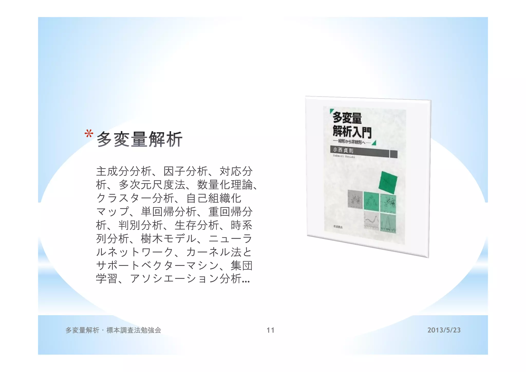 *
主成分分析、因子分析、対応分
析、多次元尺度法、数量化理論、
クラスター分析、自己組織化
マップ、単回帰分析、重回帰分
析、判別分析、生存分析、時系
列分析、樹木モデル、ニューラ
ルネットワーク、カーネル法と
サポートベクターマシン、集団
学習、アソシエーション分析…
2013/5/23多変量解析・標本調査法勉強会 11
 