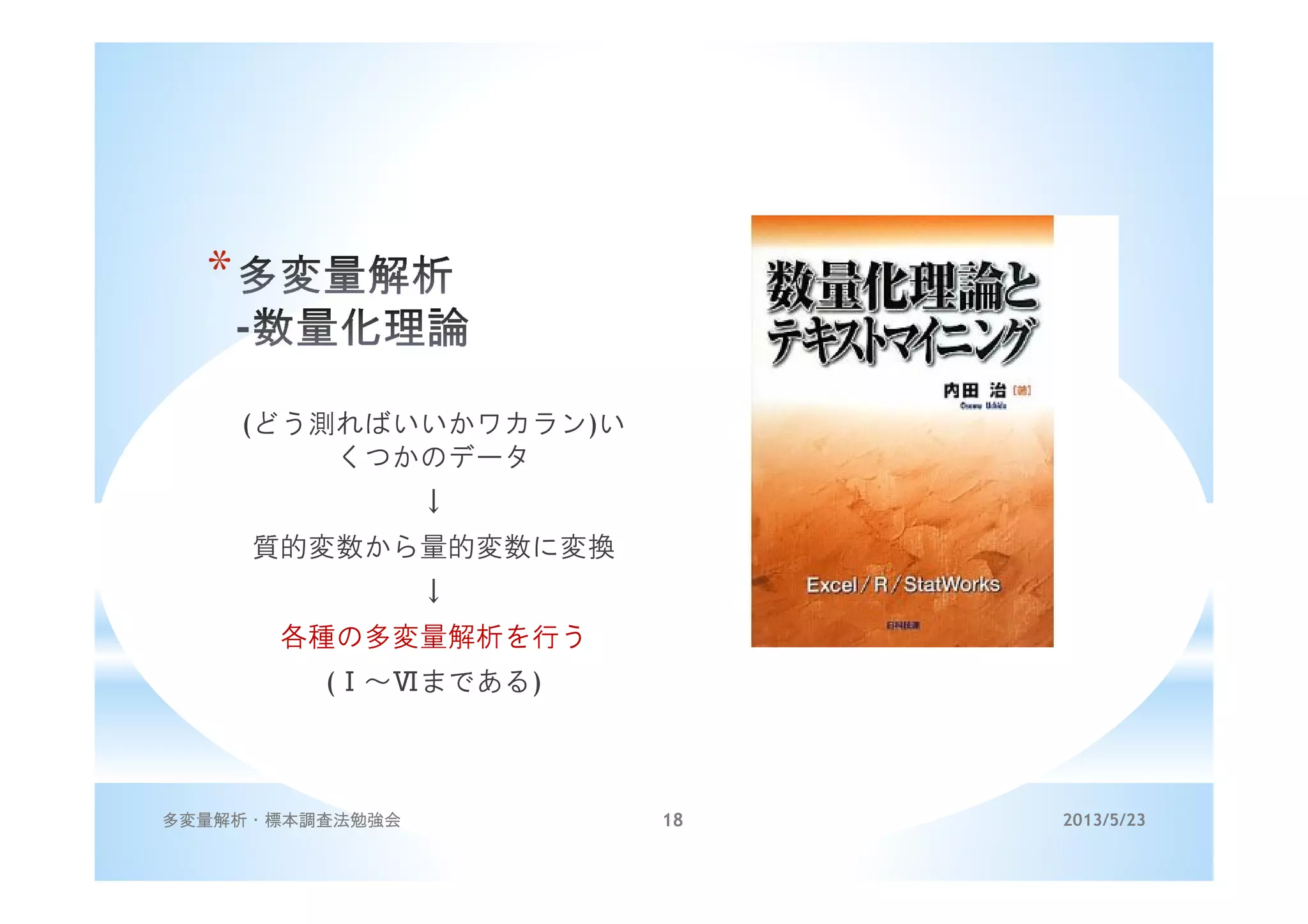 *
(どう測ればいいかワカラン)い
くつかのデータ
↓
質的変数から量的変数に変換
↓
各種の多変量解析を行う
(Ⅰ～Ⅵまである)
2013/5/23多変量解析・標本調査法勉強会 18
 
