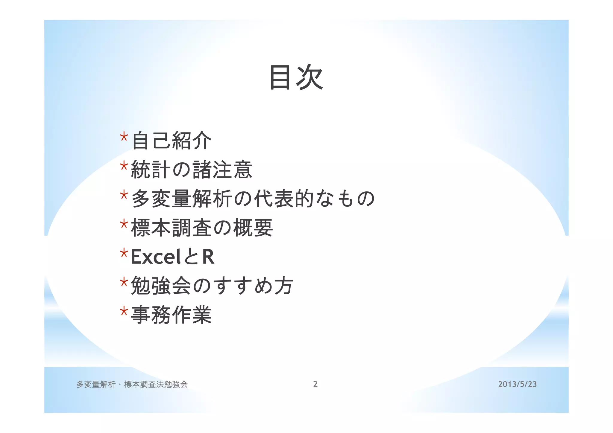 2013/5/23多変量解析・標本調査法勉強会 2
目次
*自己紹介
*統計の諸注意
*多変量解析の代表的なもの
*標本調査の概要
*ExcelとR
*勉強会のすすめ方
*事務作業
 