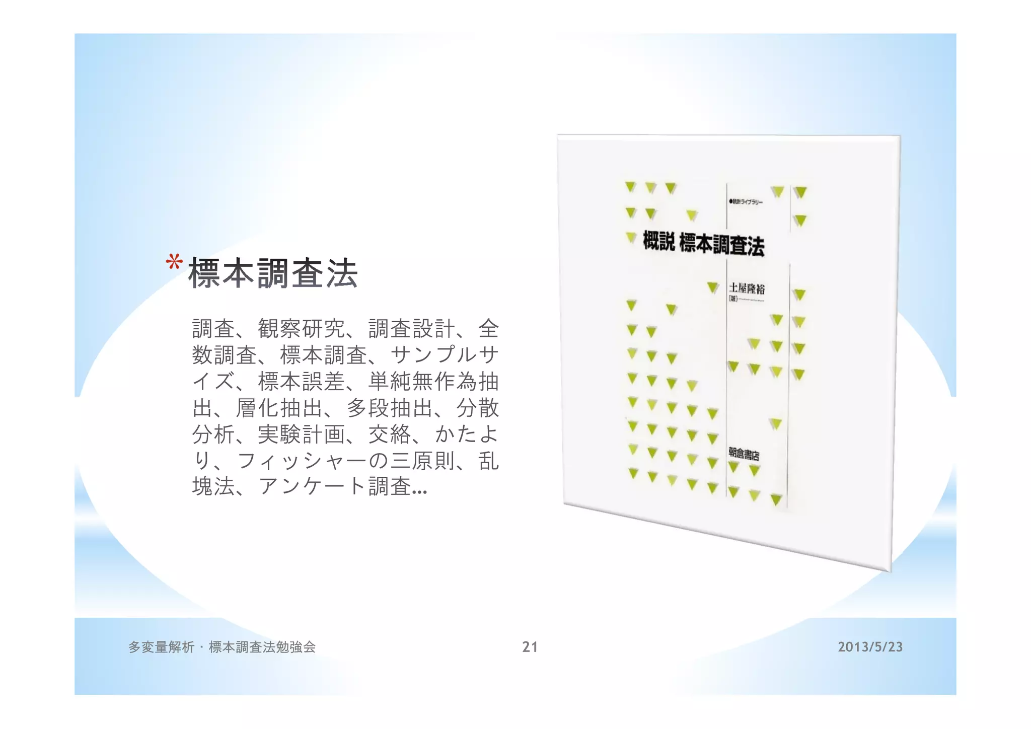 *
調査、観察研究、調査設計、全
数調査、標本調査、サンプルサ
イズ、標本誤差、単純無作為抽
出、層化抽出、多段抽出、分散
分析、実験計画、交絡、かたよ
り、フィッシャーの三原則、乱
塊法、アンケート調査…
2013/5/23多変量解析・標本調査法勉強会 21
 