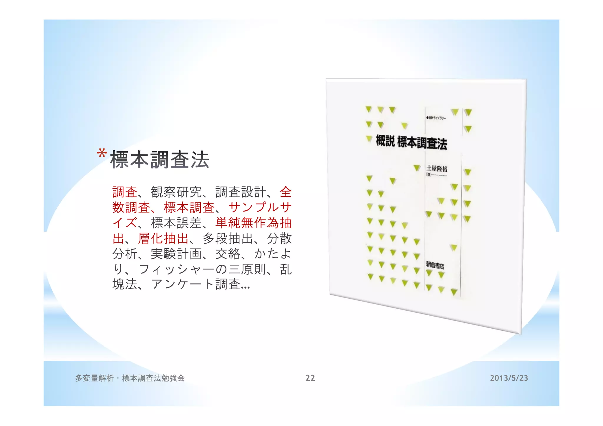 *
調査、観察研究、調査設計、全
数調査、標本調査、サンプルサ
イズ、標本誤差、単純無作為抽
出、層化抽出、多段抽出、分散
分析、実験計画、交絡、かたよ
り、フィッシャーの三原則、乱
塊法、アンケート調査…
2013/5/23多変量解析・標本調査法勉強会 22
 