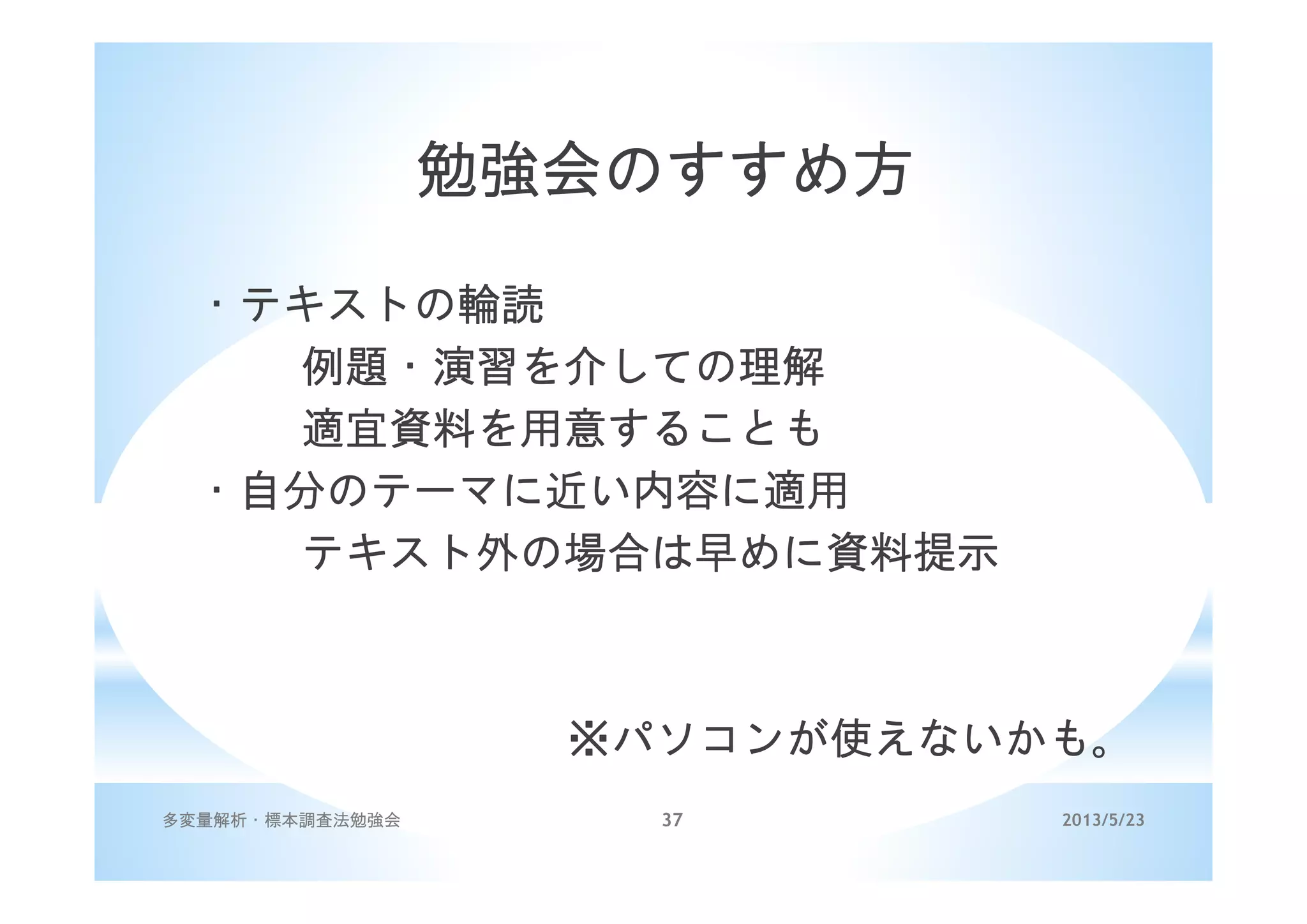 2013/5/23多変量解析・標本調査法勉強会 37
勉強会のすすめ方
・テキストの輪読
例題・演習を介しての理解
適宜資料を用意することも
・自分のテーマに近い内容に適用
テキスト外の場合は早めに資料提示
※パソコンが使えないかも。
 