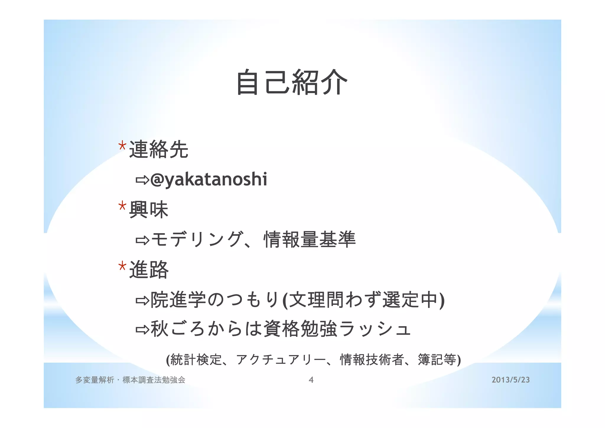 2013/5/23多変量解析・標本調査法勉強会 4
自己紹介
*連絡先
@yakatanoshi
*興味
モデリング、情報量基準
*進路
院進学のつもり(文理問わず選定中)
秋ごろからは資格勉強ラッシュ
(統計検定、アクチュアリー、情報技術者、簿記等)
 
