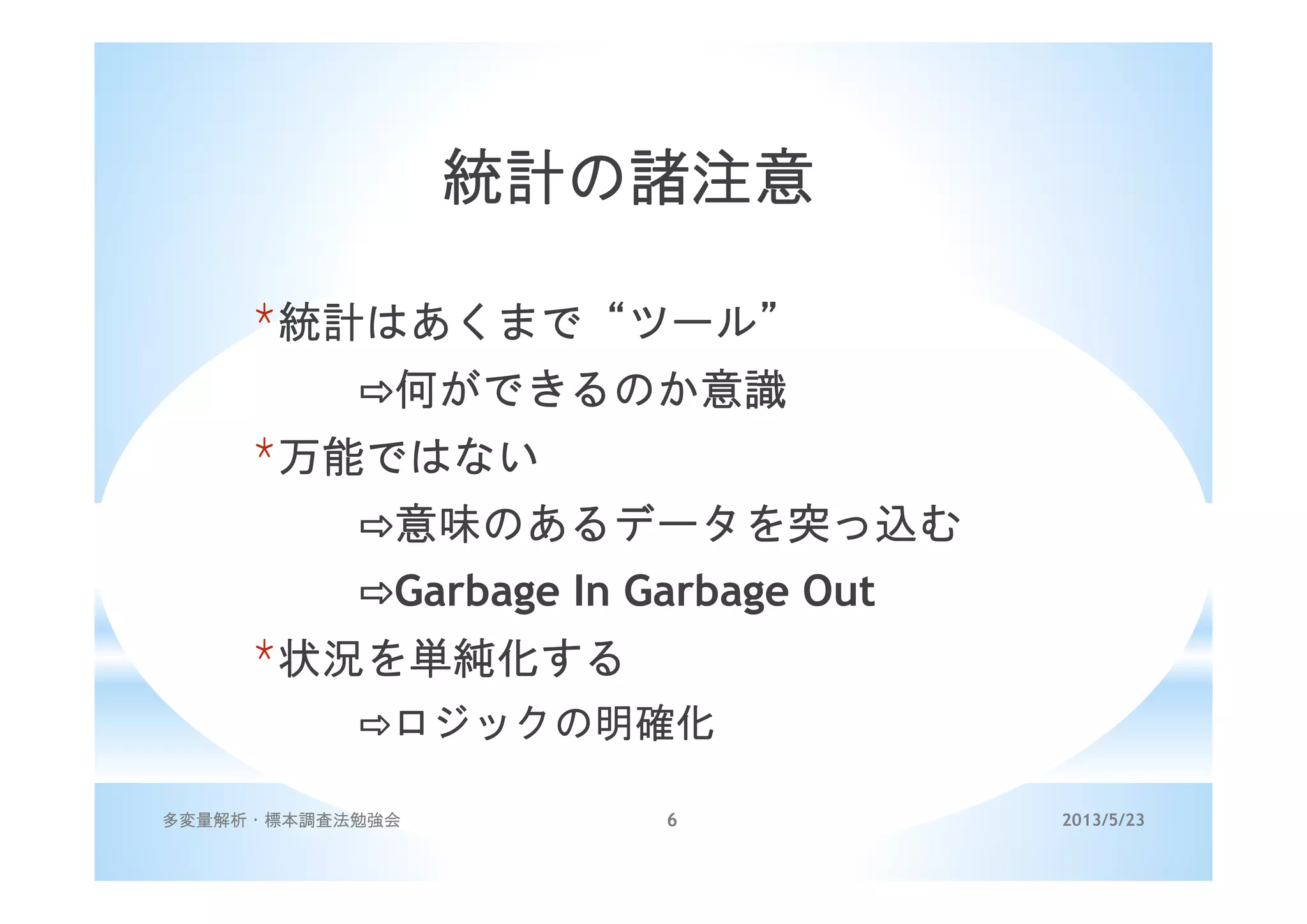 2013/5/23多変量解析・標本調査法勉強会 6
統計の諸注意
*統計はあくまで“ツール”
何ができるのか意識
*万能ではない
意味のあるデータを突っ込む
Garbage In Garbage Out
*状況を単純化する
ロジックの明確化
 