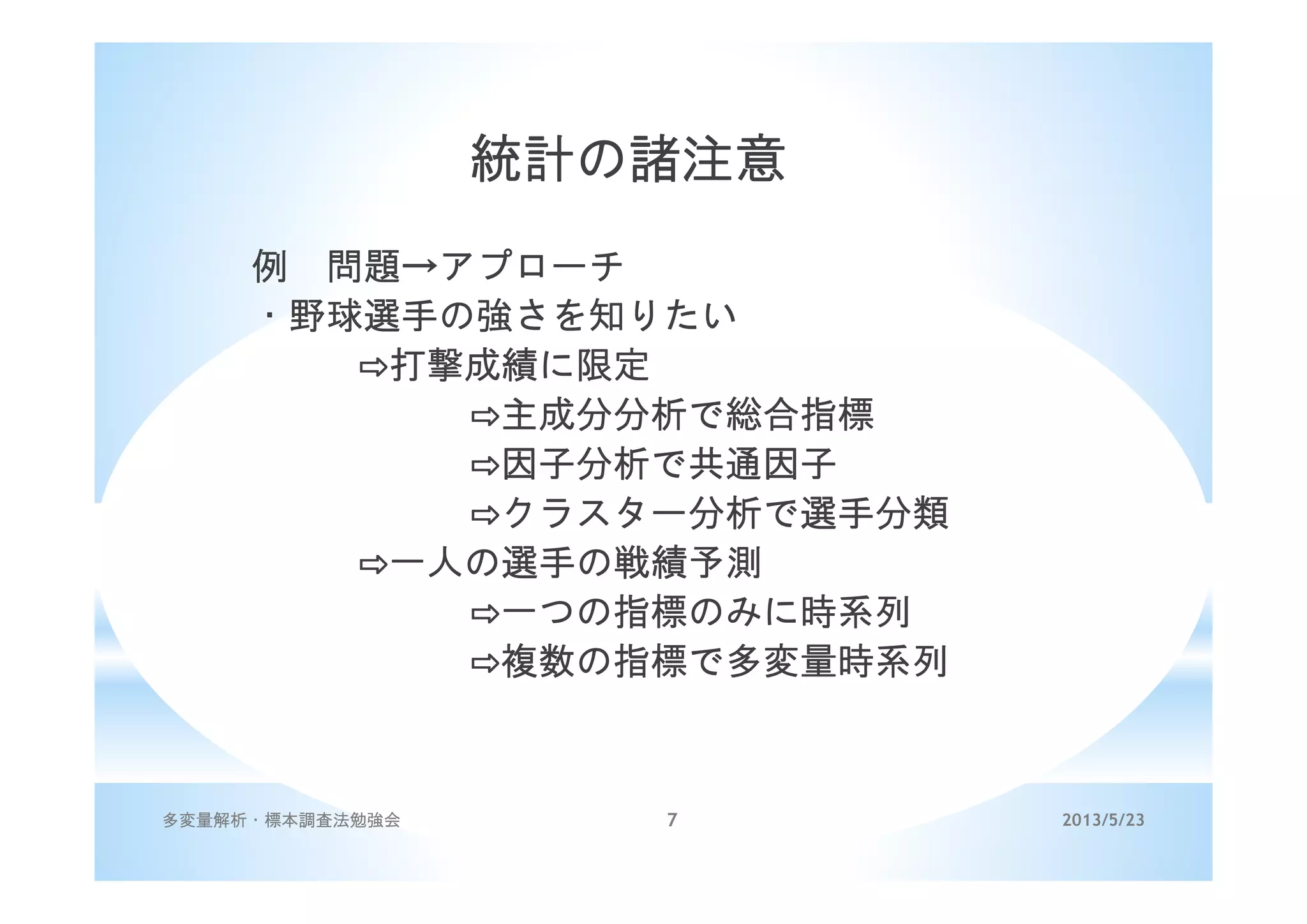 2013/5/23多変量解析・標本調査法勉強会 7
統計の諸注意
例 問題→アプローチ
・野球選手の強さを知りたい
⇨打撃成績に限定
⇨主成分分析で総合指標
⇨因子分析で共通因子
⇨クラスター分析で選手分類
⇨一人の選手の戦績予測
⇨一つの指標のみに時系列
⇨複数の指標で多変量時系列
 