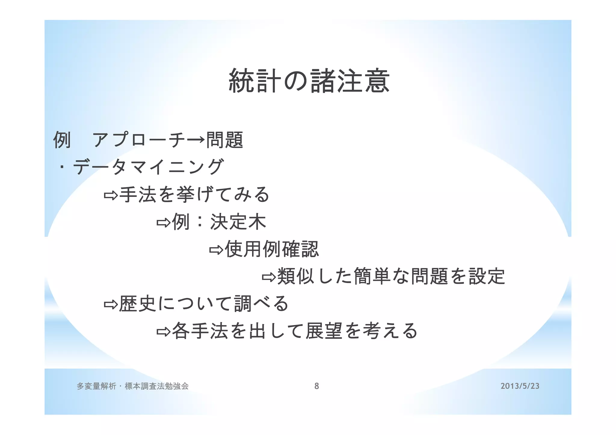 2013/5/23多変量解析・標本調査法勉強会 8
統計の諸注意
例 アプローチ→問題
・データマイニング
手法を挙げてみる
例：決定木
使用例確認
類似した簡単な問題を設定
歴史について調べる
各手法を出して展望を考える
 