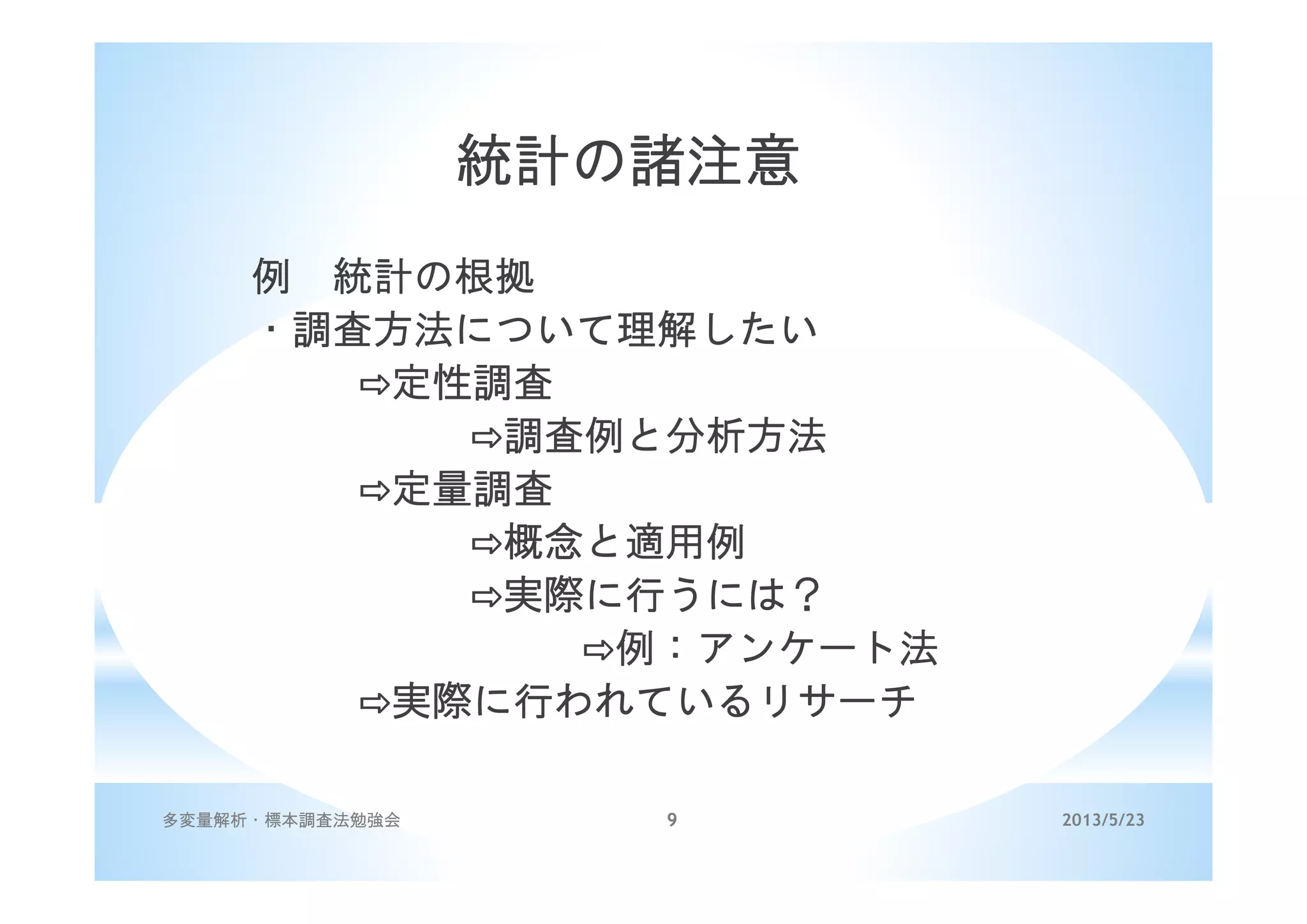 2013/5/23多変量解析・標本調査法勉強会 9
統計の諸注意
例 統計の根拠
・調査方法について理解したい
定性調査
調査例と分析方法
定量調査
概念と適用例
実際に行うには？
例：アンケート法
実際に行われているリサーチ
 