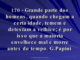 170 - Grande parte dos homens, quando chegam a certa idade, temem e detestam a velhice; é por isso que a maioria envelhece mal e morre antes do tempo. G.Papini  
