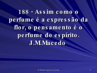 188 - Assim como o perfume é a expressão da flor, o pensamento é o perfume do espírito. J.M.Macedo  
