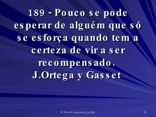 189 - Pouco se pode esperar de alguém que só se esforça quando tem a certeza de vir a ser recompensado.  J.Ortega y Gasset  