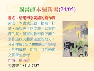 圖書館本週新書(24/05)
書名：活用四字詞語的寫作課
封底：本書就記敘、描寫、抒
情、論說等不同文體，以寫作
課的氛、眞實的教學例子簡介
寫作這些文體需注意的地方，
分別搜羅共近1000個四字詞語
，列明解釋、用法，且列舉範
文供學生參考
作者：周淑屏
索書號：811.3 7737
 