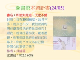 圖書館本週新書(24/05)
書名：即使如此這一天也不錯
封底：我有30個願望，說多不
多，說少也不少，我很認眞的
想在還看得見的時候完成它！
看我，就算拄著拐仗、戴著墨
鏡，也要很帥氣的走在自己的
路上。你呢？今天為自己做一
件開心的事情了嗎？
作者：貝鏡善
索書號：862.6 6088
 