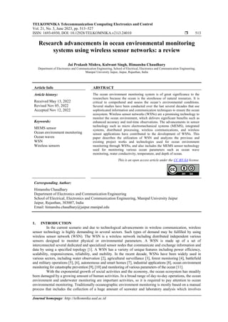 TELKOMNIKA Telecommunication Computing Electronics and Control
Vol. 21, No. 3, June 2023, pp. 513~527
ISSN: 1693-6930, DOI: 10.12928/TELKOMNIKA.v21i3.24010  513
Journal homepage: http://telkomnika.uad.ac.id
Research advancements in ocean environmental monitoring
systems using wireless sensor networks: a review
Jai Prakash Mishra, Kulwant Singh, Himanshu Chaudhary
Department of Electronics and Communication Engineering, School of Electrical, Electronics and Communication Engineering,
Manipal University Jaipur, Jaipur, Rajasthan, India
Article Info ABSTRACT
Article history:
Received May 13, 2022
Revised Nov 05, 2022
Accepted Nov 12, 2022
The ocean environment monitoring system is of great significance to the
researchers because the ocean is the storehouse of natural resources. It is
critical to comprehend and assess the ocean’s environmental conditions.
Several studies have been conducted over the last several decades that use
sophisticated information and communication techniques to ensure the ocean
ecosystem. Wireless sensor networks (WSNs) are a promising technology to
monitor the ocean environment, which delivers significant benefits such as
enhanced accuracy and real-time observations. The advancements in sensor
technology such as micro electromechanical systems (MEMS), integrated
systems, distributed processing, wireless communications, and wireless
sensor applications have contributed to the development of WSNs. This
paper describes the utilization of WSN and analyzes the previous and
existing project works and technologies used for ocean environment
monitoring through WSNs, and also includes the MEMS sensor technology
used for monitoring various ocean parameters such as ocean wave
monitoring, water conductivity, temperature, and depth of ocean.
Keywords:
MEMS sensor
Ocean environment monitoring
Ocean waves
WSN
Wireless sensors
This is an open access article under the CC BY-SA license.
Corresponding Author:
Himanshu Chaudhary
Department of Electronics and Communication Engineering
School of Electrical, Electronics and Communication Engineering, Manipal University Jaipur
Jaipur, Rajasthan, 303007, India
Email: himanshu.chaudhary@jaipur.manipal.edu
1. INTRODUCTION
In the current scenario and due to technological advancements in wireless communication, wireless
sensor technology is highly demanding in several sectors. Such types of demand may be fulfilled by using
wireless sensor network (WSN). The WSN is a wireless network including distributed independent various
sensors designed to monitor physical or environmental parameters. A WSN is made up of a set of
interconnected several dedicated and specialized sensor nodes that communicate and exchange information and
data by using a specified topology [1]. A WSN has a variety of unique features including power efficiency,
scalability, responsiveness, reliability, and mobility. In the recent decade, WSNs have been widely used in
various sectors, including water observation [2], agricultural surveillance [3], forest monitoring [4], battlefield
and military operations [5], [6], autonomous and smart homes [7], industrial applications [8], ocean environment
monitoring for catastrophe prevention [9], [10] and monitoring of various parameters of the ocean [11].
With the exponential growth of social activities and the economy, the ocean ecosystem has steadily
been damaged by a growing amount of human activities. In a broad range of day-to-day operations, the ocean
environment and underwater monitoring are important activities, so it is required to pay attention to ocean
environmental monitoring. Traditionally oceanographic environment monitoring is mostly based on a manual
process that includes the collection of a huge amount of seawater and laboratory analysis which involves
 