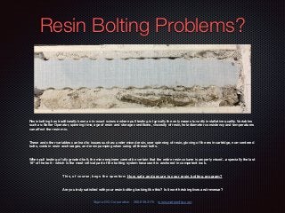 Resin Bolting Problems?
Resin bolting has traditionally been an in-exact science where pull testing is typically the only means to verify installation quality. Variables
such as: Bolter Operator, spinning time, age of resin and storage conditions, viscosity of resin, hole diameter consistency and temperatures
can aﬀect the resin mix.
These and other variables can lead to issues such as: under mixed resin, over spinning of resin, gloving of the resin cartridge, non-centered
bolts, voids in resin anchorages, and resin pumping when using all thread bolts.
When pull testing a fully grouted bolt, the mine engineer cannot be certain that the entire resin column is properly mixed…especially the last
18” of the bolt - which is the most critical part of the bolting system because it is anchored in competent rock.
This, of course, begs the question: How safe and secure is your resin bolting program?
Are you truly satisﬁed with your resin bolting looking like this? Is it worth risking lives and revenue?
Sigma DG Corporation 360.859.3170 www.mateenfrp.com
 