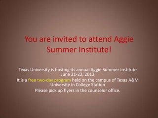You are invited to attend Aggie
         Summer Institute!

 Texas University is hosting its annual Aggie Summer Institute
                         June 21-22, 2012
It is a free two-day program held on the campus of Texas A&M
                    University in College Station
            Please pick up flyers in the counselor office.
 