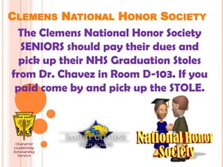 CLEMENS NATIONAL HONOR SOCIETY
  The Clemens National Honor Society
  SENIORS should pay their dues and
  pick up their NHS Graduation Stoles
from Dr. Chavez in Room D-103. If you
 paid come by and pick up the STOLE.
 