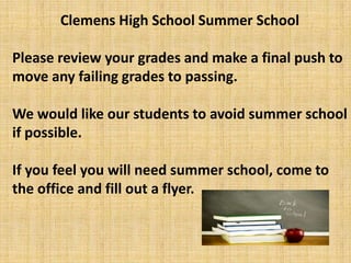 Clemens High School Summer School

Please review your grades and make a final push to
move any failing grades to passing.

We would like our students to avoid summer school
if possible.

If you feel you will need summer school, come to
the office and fill out a flyer.
 