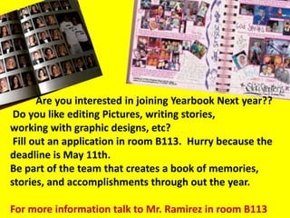 Are you interested in joining Yearbook Next year??
 Do you like editing Pictures, writing stories,
working with graphic designs, etc?
 Fill out an application in room B113. Hurry because the
deadline is May 11th.
Be part of the team that creates a book of memories,
stories, and accomplishments through out the year.

For more information talk to Mr. Ramirez in room B113
 