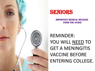 SENIORS
  IMPORTANT MEDICAL MESSAGE
       FROM THE NURSE




REMINDER:
YOU WILL NEED TO
GET A MENINGITIS
VACCINE BEFORE
ENTERING COLLEGE.
 