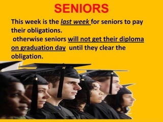 SENIORS
This week is the last week for seniors to pay
their obligations.
 otherwise seniors will not get their diploma
on graduation day until they clear the
obligation.
 