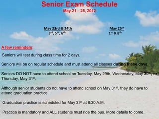 Senior Exam Schedule
                                    May 21 – 25, 2012



                         May 23rd & 24th                     May 25th
                           3rd, 5th, 6th                     1st & 8th


A few reminders:
Seniors will test during class time for 2 days.

Seniors will be on regular schedule and must attend all classes during these days.

Seniors DO NOT have to attend school on Tuesday, May 29th, Wednesday, May 30th, or
Thursday, May 31st.

Although senior students do not have to attend school on May 31st, they do have to
attend graduation practice.

Graduation practice is scheduled for May 31st at 8:30 A.M.

Practice is mandatory and ALL students must ride the bus. More details to come.
 