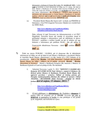 dokumentet e dyshuara të Osama Bin Laden dhe mendoj për këtë, i vetmi
                      vend që dyshohet se kanë dokumente në lidhje me 911 sulme. Me fjalë të
                      tjera, Shtetet e Bashkuara të Amerikës është terrorist FAMILJE pas 911
                      sulme dhe asnjë prej aleatëve të saj dhe / ose jo-aleatët kanë dhënë ndonjë
                      prej këtyre dokumentave dhe PUBLIKUN / WORLD është menduar të
                      mbështetet mbi informacionin se United Shtetet e Bashkuara të Amerikës
                      njoftime - dmth një vend me një marrëveshje të madhe për të humbur duhet
                      VËRTETA prapa saj sulmet terroriste SHTEPIAK dalë.

              ix)       Presidenti Barak Obama dhe linçim mob / avokatë, etj PËRSËRI në
                      hakmarrje c Ame PAS Llogarinë Newsome i Bankës (s) e tij këtë herë
                      me SHBA Bank.:

                              http://www.slideshare.net/VogelDenise/052811-
                              usbankfaxconfirmation-finalredacted

                      Duke refuzuar të japë Newsome me dokumentacionin si në PSE?
                      Megjithatë, Newsome beson një mendje të arsyeshme mund të
                      përfundojë mbajtjen e dokumenteve janë në mbështetje të akteve
                      PENALE / praktikat e rrafshoi kundër saj për të mbajtur atë nga
                      lëshimin e informatave për publikun World / dhe për qëllim të
                      Financiarisht shkatërruese Newsome - dmth         që vazhdon deri
                      më sot.
7)      Është me interes PUBLIKE / GLOBAL për të ekspozuar dhe të shkëmbejnë
     informacion në lidhje me atë që duket të jetë Shtetet e Bashkuara e presidentit Obama
     të Amerikës Barak Obama, administrata e tij dhe Anëtar (ë) e 2012 fushatës së tij
     presidenciale - dmth si Jim Messina i cili është Menaxheri i fushatës nga presidenti
     Barack Obama me lidhje / lidhjeve me të paditur personelit Messina / Messina
     Menaxhimit të Sistemeve - Shtetet e Bashkuara Kongresi dhe interesin e Shteteve të
     Bashkuara Gjykatës së Lartë në çështje të tilla. Për shembull:

              i)      Submittal Newsome i gusht 31, 2011 "SHTETET E BASHKUARA
                    Kentucky SENATORI RAND Paul: Kërkesë e statusit të Hetimeve (S)
                    Kërkesë përket Shteteve të Bashkuara Presidenti Barak Obama dhe
                    agjencive qeveritare / zyrtarëve; Ndihmë në Getting peticion për
                    Paraqitur Jashtëzakonshëm Shkrimet dhe ndihmë në marrjen i Relief
                    Aktualisht / MENJËHERË shkak Newsome - përgjigje me shkrim
                    kerkuar deri   të enjten, 15 shtator, 2011: "
                              http://www.slideshare.net/VogelDenise/083111-
                              ltrsenatorrandpaulcorrected-
                              versionwithmailingreceipts

              ii)     W hich udhëhequr t o diskriminuese dhe Praktikat e shpaguese të
                    paditur GRG në përpjekje për të FRAME Newsome për akte C
                    RIMINAL të punonjësve të bardha të cilat përfshijnë si më poshtë
                    (p.sh. megjithatë, nuk kufizohet në vijim):



                              Conspiracy (18 USC § 371)
                              Conspiracy Kundër të Drejtave (18 USC § 241)
 
