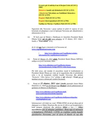 Komplot për të ndërhyrë me të Drejtat Civile (42 USC §
                 1985)
                 Hakmirret kundër një dëshmitarit (18 USC § 1513)
                 , Shkatërrimi Ndryshimi, ose Falsifikimi i Rekordeve
                 (18 USC § 1519)
                 Pengimi i Mail (18 USC § 1701)
                 Pengimi i Korrespondencë (18 USC § 1702)
                 Vjedhja ose Marrja e Vjedhura Mail (18 USC § 1708)


       Ngacmimi dhe Newsome i pasur njohuri të plotë të veprave të tyre
       kriminale në përpjekjet e tyre të fajësojnë Newsome për shkatërrimin e
       dokumenteve të ve.

iii)     W hich çuar në Shtetet e Bashkuara të Amerikës Presidenti Barak
       Obama liruar një (1) ditë para mbajtjes së 15 shtator, 2011 Afati i
       fundit, e "Web sulmit" të tij


       do të vijë pas faqet e internetit si të Newsome në:
       www.vogeldenisenewsome.com

                 (       http://www.slideshare.net/VogelDenise/website-
                 information-for-vogeldenisenewsomecom )

iv)      Pastaj në Shtator 15, 2011 afatit, Presidenti Barak Obama SHPALL
       ardhjes së tij në Cincinnati, Ohio.

                 http://www.slideshare.net/VogelDenise/obama-
                 cincinnatikentucky-bridge-091511-white-houserelease

       Për këtë arsye, një mendje të arsyeshme mund të konkludojmë se
       Presidenti Barak Obama po vinte që të angazhohen dhe të përmbushë
       rolin e tij në komplotet rrafshoi kundër Newsome dhe përdori
       "Kentucky / Ohio Spence Ura" çështje si një mburojë / Front për të
       maskuar arsyet e vërteta për vizitën Cincinnati.

v)       Pastaj në 15 shtator, 2011 Afati i fundit, punonjës James Baker
       Donelson e C. Duff jep dorëheqjen nga Drejtori i Zyrës administrativ të
       gjykatave të Shteteve të Bashkuara:

             http://www.slideshare.net/VogelDenise/duff-
             jamescjudicialpositionsheldresignation

             http://www.slideshare.net/VogelDenise/duffjameswikipediar
             esignhighlighted-copy

       Informacioni i cili është me vend / PËRKATËSE në atë që shkon për të
       shpjeguar se si Baker Donelson dhe ata me të cilët m ajo komplotojnë s
       kanë penguar drejtësinë dhe përdorur lidhjet e tyre / / lidhjet
       marrëdhëniet për të mbajtur publikun / Bota nga të mësuarit
       e komploteve PENALE / CIVIL jo rrafshoi vetëm kundër
       pjesëtarëve Newsome, por të tjera të klasës së saj dhe
 