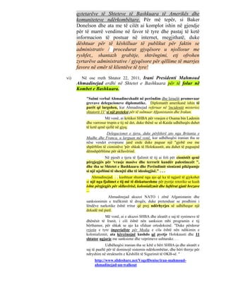 qytetarëve të Shteteve të Bashkuara të Amerikës dhe
      komuniteteve ndërkombëtare. Për më tepër, si Baker
      Donelson dhe ata me të cilët ai komplot ishin në gjendje
      për të marrë vendime në favor të tyre dhe pastaj të ketë
      informacion të postuar në internet, megjithatë, duke
      dështuar për të këshilluar të publikut për faktin se
      administrativ / procedurat gjyqësore u njollosur me
      ryshfet,, shantazh grabitje, shtrëngimi, etj ofrohen
      zyrtarëve administrative / gjyqësore për qëllime të marrjes
      favore në emër të klientëve të tyre!

vi)     Në ose rreth Shtator 22, 2011, Irani Presidenti Mahmoud
      Ahmadinejad erdhi në Shtetet e Bashkuara për të folur në
      Kombet e Bashkuara.

          "Sulmi verbal Ahmadinexhadit në perëndim dhe Izraelit promovuar
          grevave delegacioneve diplomatike. Diplomatët amerikanë ishin të
          parët që largohen, kur Ahmadinejad referuar në 'incidentit misterioz
          shtatorit 11' si një pretekst për të sulmuar Afganistanin dhe Irakun.
                      Më vonë, ai kritikoi SHBA për vrasjen e Osama bin Ladenin
          dhe varrosur trupin e tij në det, duke thënë se al-Kaida udhëheqës duhet
          të ketë qenë sjellë në gjyq.
                       Delegacionet e tjera, duke përfshirë ato nga Britania e
          Madhe dhe Franca, u larguan më vonë, kur udhëheqësi iranian tha se
          nëse vendet evropiane janë ende duke paguar një "gjobë ose me
          shpërblim të cionistëve 'për shkak të Holokaustit, ata duhet të paguajnë
          dëmshpërblime për skllavërinë.
                       Në pjesët e tjera të fjalimit të tij ai foli për cionistët qenë
          përgjegjës për 'vrasje masive dhe terrorit kundër palestinezët ",
          dhe tha se Shtetet e Bashkuara dhe Perëndimit sionizmi pikëpamje
          si një njoftimi të shenjtë dhe të ideologjisë." . . .
              Ahmadinejad. . . kushtuar shumë nga ajo që ka të ngjarë të gjykohet
          si një nga fjalimet e tij më të diskutueshme për pyetje retorike se kush
          ishte përgjegjës për skllavërisë, kolonializmit dhe luftërat gjatë brezave
          ...
                      Ahmadinejad akuzoi NATO i zënë Afganistanin dhe
          sanksionimin e trafikimit të drogës, duke pretenduar se prodhimi i
          lëndëve narkotike është rritur që prej ndërhyrjes së udhëhequr një
          dekadë më parë.
                      Më vonë, ai e akuzoi SHBA dhe aleatët e saj të synimeve të
          dhënësit të Iranit, i cili është nën sanksion mbi programin e tij
          bërthamor, për shkak se ajo ka sfiduar ortodoksinë. "Duke përdorur
          rrjetin e tyre imperialiste për Media e cila është nën ndikimin e
          kolonializmit, ata kërcënojnë kushdo që pyetje Holokausti dhe 11
          shtator ngjarje me sanksione dhe veprimeve ushtarake. . .
                       Udhëheqësi iranian tha se këtë e bëri SHBA-ja dhe aleatët e
          saj të paaftë për të dominojë sistemin ndërkombëtar, dhe bëri thirrje për
          ndryshim në strukturën e Këshillit të Sigurimit të OKB-së. "
               http://www.slideshare.net/VogelDenise/iran-mahmoud-
               ahmadinejad-un-walkout
 