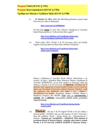 Pengimi i Mail (18 USC § 1701)
Pengimi i Korrespondencë (18 USC § 1702)
Vjedhja ose Marrja e Vjedhura Mail (18 USC § 1708)

           x)      Më October 21, 2011, GRG dhe MStaffing përfundon oyment empl
                  Newsome pa vetëm të shkaktojnë:

                           http://youtu.be/GACKP80QRaQ

                  Në këtë datë njëjtin 21 tetor 2011) Shtetet e Bashkuara të Amerikës
                  Barak Obama njofton se "Lufta në Irak është e gjatë!"

                           http://www.slideshare.net/VogelDenise/obama-iraq-
                           warover-bringing-troopshome-102111-article

           xi)       Rreth nëntor 2011, Florida A & M University pësoi një humbje
                  tragjike të një prej Band saj Meje mbers (Robert Champion):

                           http://www.slideshare.net/VogelDenise/famu-band-
                           article-robert-champion




                  Shtetet e Bashkuara të Amerikës Barak Obama, administrata e tij,
                  avokati i tij ligjor / Këshilltar Baker Donelson, Shtetet e Bashkuara të
                  Amerikës KONGRESIT, etj që kanë njohuri se Newsome është një
                  alumnus e Florida A & M University në hakmarrje të kërkuar për të
                  përdorur këtë tragjedi për të marrë poshtë Florida A & M University
                  shkuar pas Presidentit Universitare (Jakobi Ammons), Fakulteti / stafit
                  dhe studentëve dhe mbështeten mbi lidhjet e tyre / lidhjeve /
                  marrëdhënieve me median. Megjithatë, Shtëpia e Bardhë, Shtetet e
                  Bashkuara Kongresi dhe MEDIA NUK ishin aq pamëshirshëm i
                  zellshëm dhe i OKB-kur Universitetet WHITE kishte pretenduar
                  tragjeditë hazing:

                           http://www.slideshare.net/VogelDenise/hazing-deaths-
                           at-universities


           xii)     Theksi:           Që nga A & M tragjedi Florida u bë një çështje e
                  interesit publik / GLOBAL mbi ose rreth January 10, 2012, Newsome i
                  ditur për publikun World / Këngë pleadi saj / Dokumentacioni i
                  titulluar: "Njoftimi për ZGJIDHJES - KËRKESË PËR fajësimit të
                  presidentit Barak II Hussein Obama - përgjigje ndaj sulmeve kundër
                  Florida A & M University LIDHUR incidentit të supozuar hazing -
 