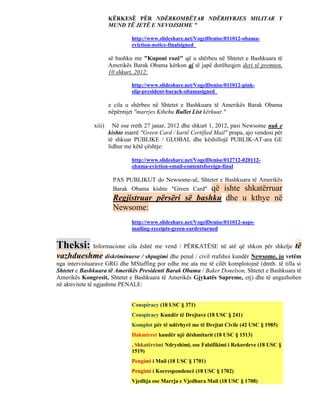 KËRKESË PËR NDËRKOMBËTAR NDËRHYRJES MILITAR Y
                      MUND TË JETË E NEVOJSHME "

                               http://www.slideshare.net/VogelDenise/011012-obama-
                               eviction-notice-finalsigned

                      së bashku me "Kuponi rozë" që u shërbeu në Shtetet e Bashkuara të
                      Amerikës Barak Obama kërkon ai të japë dorëheqjen deri të premten,
                      10 shkurt, 2012:

                               http://www.slideshare.net/VogelDenise/011012-pink-
                               slip-president-barack-obamasigned

                      e cila u shërbeu në Shtetet e Bashkuara të Amerikës Barak Obama
                      nëpërmjet "marrjes Kthehu Bullet List kërkuar."

              xiii)     Në ose rreth 27 janar, 2012 dhe shkurt 1, 2012, pasi Newsome nuk e
                      kishte marrë "Green Card / kartë Certified Mail" prapa, ajo vendosi për
                      të shkuar PUBLIKE / GLOBAL dhe këshillojë PUBLIK-AT-ara GE
                      lidhur me këtë çështje:

                               http://www.slideshare.net/VogelDenise/012712-020112-
                               obama-eviction-email-contentsforeign-final

                       PAS PUBLIKUT do Newsome-së, Shtetet e Bashkuara të Amerikës
                       Barak Obama kishte "Green Card" që ishte shkatërruar
                       Regjistruar përsëri së bashku dhe u kthye në
                       Newsome:
                               http://www.slideshare.net/VogelDenise/011012-usps-
                               mailing-receipts-green-cardreturned


Theksi: Informacione cila është me vend / PËRKATËSE në atë që shkon për shkelje të
vazhdueshme diskriminuese / shpagimi dhe penal / civil rrafshoi kundër Newsome, jo vetëm
nga intervistuarave GRG dhe MStaffing por edhe me ata me të cilët komplotojnë (dmth. të tilla si
Shtetet e Bashkuara të Amerikës Presidenti Barak Obama / Baker Donelson, Shtetet e Bashkuara të
Amerikës Kongresit, Shtetet e Bashkuara të Amerikës Gjykatës Supreme, etj) dhe të angazhohen
në aktivitete të ngjashme PENALE:


                               Conspiracy (18 USC § 371)
                               Conspiracy Kundër të Drejtave (18 USC § 241)
                               Komplot për të ndërhyrë me të Drejtat Civile (42 USC § 1985)
                               Hakmirret kundër një dëshmitarit (18 USC § 1513)
                               , Shkatërrimi Ndryshimi, ose Falsifikimi i Rekordeve (18 USC §
                               1519)
                               Pengimi i Mail (18 USC § 1701)
                               Pengimi i Korrespondencë (18 USC § 1702)
                               Vjedhja ose Marrja e Vjedhura Mail (18 USC § 1708)
 