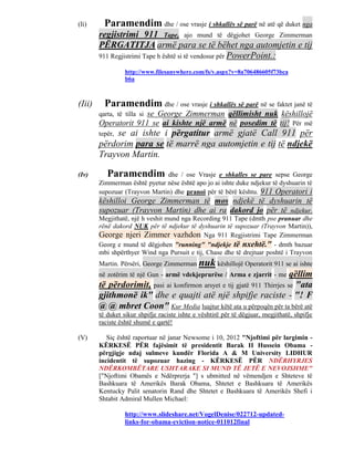 (Ii)      Paramendim dhe / ose vrasje i shkallës së parë në atë që duket nga
        regjistrimi 911 Tape, ajo mund të dëgjohet George Zimmerman
        PËRGATITJA armë para se të bëhet nga automjetin e tij
        911 Regjistrimi Tape h është si të vendosur për PowerPoint.:

                  http://www.filesanywhere.com/fs/v.aspx?v=8a706486605f73bca
                  b6a



(Iii)     Paramendim dhe / ose vrasje i shkallës së parë në se faktet janë të
                      se George Zimmerman qëllimisht nuk këshillojë
        qarta, të tilla si
        Operatorit 911 se ai kishte një armë në posedim të tij! Për më
            se ai ishte i përgatitur armë gjatë Call 911 për
        tepër,
        përdorim para se të marrë nga automjetin e tij të ndjekë
        Trayvon Martin.

(Iv)       Paramendim dhe / ose Vrasje e shkalles se pare sepse George
        Zimmerman është pyetur nëse është apo jo ai ishte duke ndjekur të dyshuarin të
        supozuar (Trayvon Martin) dhe pranoi për të bërë kështu. 911 Operatori i
        këshilloi George Zimmerman të mos ndjekë të dyshuarin të
        supozuar (Trayvon Martin) dhe ai ra dakord jo për të ndjekur.
        Megjithatë, një h veshit mund nga Recording 911 Tape (dmth pse pranuar dhe
        rënë dakord NUK për të ndjekur të dyshuarin të supozuar (Trayvon Martin)),
        George njeri Zimmer vazhdon Nga 911 Regjistrimi Tape Zimmerman
        Georg e mund të dëgjohen "running" "ndjekje të nxehtë." - dmth bazuar
        mbi shpërthyer Wind nga Pursuit e tij, Chase dhe të drejtuar poshtë i Trayvon
        Martin. Përsëri, George Zimmerman nuk këshillojë Operatorit 911 se ai ishte
        në zotërim të një Gun - armë vdekjeprurëse / Arma e zjarrit - me  qëllim
        të përdorimit, pasi ai konfirmon arsyet e tij gjatë 911 Thirrjes se "ata
        gjithmonë ik" dhe e quajti atë një shpifje raciste - "! F
        @ @ mbret Coon" Kur Media luajtur këtë ata u përpoqën për ta bërë atë
        të duket sikur shpifje raciste ishte e vështirë për të dëgjuar, megjithatë, shpifje
        raciste është shumë e qartë!

(V)        Siç është raportuar në janar Newsome i 10, 2012 "Njoftimi për largimin -
        KËRKESË PËR fajësimit të presidentit Barak II Hussein Obama -
        përgjigje ndaj sulmeve kundër Florida A & M University LIDHUR
        incidentit të supozuar hazing - KËRKESË PËR NDËRHYRJES
        NDËRKOMBËTARE USHTARAKE SI MUND TË JETË E NEVOJSHME"
        ["Njoftimi Obamës e Ndërprerja "] s ubmitted në vëmendjen e Shteteve të
        Bashkuara të Amerikës Barak Obama, Shtetet e Bashkuara të Amerikës
        Kentucky Palit senatorin Rand dhe Shtetet e Bashkuara të Amerikës Shefi i
        Shtabit Admiral Mullen Michael:

                  http://www.slideshare.net/VogelDenise/022712-updated-
                  links-for-obama-eviction-notice-011012final
 