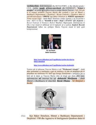 vazhdueshme diskriminuese dhe RETALITORY, si dhe shkeljet penale /
         CIVIL rrafshoi kundër afrikano-amerikanët dhe COVER-UP i "krimet e
         urrejtjes" në çështje të profilit të lartë si çështje Martin Trayvon. FAIL ING për
         të të treguar prindërit Trayvon Martin dhe avokatët e tyre që Shtetet e
         Bashkuara Departamenti i Drejtësisë / Byroja Federale e Hetimeve duket të
         jenë të kontrolluara / PRONE nga Baker Donelson (a WHITE supremacist /
         Firma raciste Ligji) - dmth Baker Donelson vendos njerëzit e saj në pozitat e
         larta / KEY të tilla si "Këshillit të lartë / Shefi i STAFIT "për drejtorin e
         Byrosë Federale të Hetimeve (Robert Mueller): Shpresojmë, informacione të
         tilla si kjo mund të ndihmojë në të kuptuarit se si policia Sanford Records
         Departamenti lidhur me çështjen Martin Trayvon mund të ketë qenë
         komprometuar:




                   http://www.slideshare.net/VogelDenise/rawlsw-lee-ties-to-
                   baker-donelson

                   http://www.slideshare.net/VogelDenise/rawlsw-leebioinfo

         Tentimi për të pikturuar Trayvon Martin si një "Përdoruesi i drogës" - dmth
         duke pretenduar se marihuana u gjet në sistemin e tij dhe në përpjekjet për të
         përputhen me telefononi 911 bërë nga George Zimmerman u përpjekur për ta
         bërë atë të duket se Trayvon Martin ishte në drogë apo diçka pra sipas.
         informacion në internet ka një duhanxhi Marijuana - dmth
         Shtetet e Bashkuara të Amerikës Barak Obama - Në Shtëpinë e
         Bardhë:




(Viii)     Kjo Baker Donelson, Shtetet e Bashkuara Departamenti i
         Drejtësisë / FBI dhe Agjencive të Inteligjencës Qendrore duket të
 