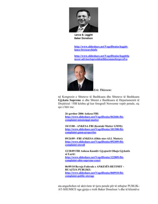 http://www.slideshare.net/VogelDenise/leggitt-
             lance-bresearchinfo

             http://www.slideshare.net/VogelDenise/leggittla
             ncesr-advisortopresidenthhscounselorgovofva




                             Eric Thiessen:

në Kongresin e Shteteve të Bashkuara dhe Shteteve të Bashkuara
Gjykata Supreme si dhe Shtetet e Bashkuara të Departamentit të
Drejtësisë / FBI kështu që kur fotografi Newsome vepër penale, siç
ajo e bëri me:

     26 qershor 2006 Ankesa FBI:
     http://www.slideshare.net/VogelDenise/062606-fbi-
     complaint-mississippi-matter

     10/13/08 - ANKESA FBI (Kentaki Matter GMM):
     http://www.slideshare.net/VogelDenise/101308-fbi-
     complaint-gmm-properties

     09/24/09 - FBI ANKESA (Ohio stor-ALL Matter):
     http://www.slideshare.net/VogelDenise/092409-fbi-
     complaint-storall

     12/28/09 FBI Ankesa Kundër Gjyqtarët Ohajo Gjykatës
     së Lartë:
     http://www.slideshare.net/VogelDenise/122809-fbi-
     complaint-ohio-supreme-court

     06/09/10 Byroja Federale e ANKESËS HETIMIT -
     RUAJTJA PUBLIKE:
     http://www.slideshare.net/VogelDenise/060910-fbi-
     complaint-public-storage


ata angazhohen në aktivitete të tjera penale për të mbajtur PUBLIK-
AT-SHUMICE nga gjetja e rreth Baker Donelson 's dhe të klientëve
 