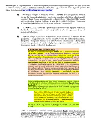 marrëveshjeve të konfidencialitetit të parashikuara për arsyet e mëposhtme (dmth megjithatë, nuk janë të kufizuara
në këtë listë vetëm) - - nëse ka probleme me lidhjet e cekura këtij Ligji, dokumente mund të jenë të qasshme duke
shkuar drejtpërdrejt në www.slideshare.net/vogeldenise/

               1)     Përfshirja e çështjeve të politikave publike / GLOBAL dhe / ose çështjet e interesit
                    sociale dhe ekonomike që përfshin / invol Listen e tanishme ulur Shtetet e Bashkuara të
                    Amerikës Barak Obama, administrata e tij, avokati i tij ligjor / Këshilltar 2012, Fushata
                    e tij presidenciale, Shtetet e Bashkuara të Amerikës KONGRESIT, Shtetet e Bashkuara
                    të Amerikës Gjykatës Supreme dhe atyre me të cilët ata komplotojnë !

               2)     S VAZHDOJNË VEPRIMIT e praktikave diskriminuese dhe shpagimi po barazoi
                    kundër Newsome si rezultat i drejtpërdrejtë dhe të afërt të angazhimit të saj në
                    aktivitete të mbrojtura.

               3)      Përfshin çështjet e praktikave diskriminuese racore sistematike / shpagimi dhe të
                    paligjshme / e paligjshme shkelje rrafshoi kundër Newsome dhe anëtarë të klasës së saj.
                    Paligjshme / paligjshëm Praktikat në të cilën Newsome i është dashur të durojnë dhe
                    akoma vuan nga për mbi 20 vjet dhe në përputhje me politikat EEOC / procedurat është
                    informacion shumë e vështirë për të ardhur nga:

                              Kryerjen e një hetim të plotë [1]
                              Për shkak se diskriminimi është shpesh delikate, dhe ka shumë rrallë është një
                              "armë pirja e duhanit," [Fn. 45 - Shih Aman Mobilje kundër Cort Qera Corp,
                              85 F.3d 1074, 1081-82 (3 rrethana 1996.) ("Është bërë e lehtë për format
                                                           rd


                              pallto të ndryshme të diskriminimit me paraqitjen e pasurisë, apo të
                              përshkruajnë disa Synimi tjetër më pak të urryer atë që është në realitet sjelljet
                              diskriminuese. Me fjalë të tjera, ndërsa sjellja diskriminuese vazhdon,
                              dhunuesit kanë mësuar për të mos lënë pas 'armë' të duhanit proverbiale ");.
                              cf. McDonnell Douglas Corp v Green, 411 US 792, 801 (1973). . ]. Përcaktimin
                              nëse garë luajti një rol në vendimmarrje kërkon shqyrtimin e të gjitha fakteve
                              dhe rrethanave përreth. Prania ose mungesa e çdo pjesë një e provave shpesh
                              nuk do të jetë vendimtar. Burimet e informacionit mund të përfshijnë deklarata
                              të dëshmitarëve, duke përfshirë shqyrtimin e besueshmërisë së tyre;
                              dokumentet; vëzhgimi i drejtpërdrejtë, dhe provat statistikore të tilla si EEO-1 të
                              dhënave, në mes tjerash


                              Shtetet e Bashkuara Kushtetuta, si dhe ligjet e miratuara nga Kongresi i Shteteve
                              të Bashkuara do të mbështesë më tej nevojën për miratimin e Raportit House
                              Nr 92-238. Kongresi demonstruar vetëdijen e saj se pretenduesit nuk mund të
                              jetë në gjendje të përfitojnë nga mjeti federal pa takim e avokatit. Siç shpjegohet
                              në raportin House Nr 92-238:

                                       Duke përfshirë këtë dispozitë të ligjit, komiteti thekson se
                                       natyrën e. . . Veprimet më shpesh se nuk vë partitë e fuqisë të
                                       pabarabartë dhe të burimeve kundër njëri-tjetrit. Ankuesi, i
                                       cili zakonisht është një anëtar i klasës së pafavorshme, është
                                       kundërshtuar nga një punëdhënës i cili. . . Ka në dispozicion
                                       të tij një talent të madh të burimeve dhe ligjore.

                              HR Rep nr 238, 92 Cong., Sesioni 2d., Rishtypur në vitin 1972 USCCAN 2137,
                              të 2148.

                    Ashtu si kriminelët e karrierës shumë, ata marrin LART krimit besim dhe të
                    angazhohen NJE tek o shumë që përfundimisht çon në vdekjen e tyre! Në këtë rast ata
                    kanë stalked, ngacmuan, etj gabuar afrikano-amerikan për RRUGËS TOOOOO gjata!
                    Tani PUBLIKE / WORLD ka të drejtë të dinë e korrupsionit, konspiraci si dhe si
 
