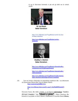 të saj të Aktivitetet kriminale si për atë që është me të vërtetë
                 ndodh:




                       http://www.slideshare.net/VogelDenise/rawlsw-lee-ties-
                       to-baker-donelson

                       http://www.slideshare.net/VogelDenise/rawlsw-
                       leebioinfo




                       http://www.slideshare.net/VogelDenise/clantonbradley-
                       commission-oncivilrightsappointment

                       http://www.slideshare.net/VogelDenise/clantonbradley-
                       sinfocommission

                       http://www.slideshare.net/VogelDenise/bradleyclanton-
                       baker-donelson-mississippi-advisorycommittee

(X)      Tani me lirimin e Rekordeve të pretenduara mjekësore dhe / ose dokumente
      në Zimmerman Xhorxh dhe Trayvon Matter Martin:
               http://youtu.be/ma2xBKB_UUo

               http://www.filesanywhere.com/fs/v.aspx?v=8a70648f595e6ebd73
               9c

      Newsome beson, dhe është e bindur, se në bazë të mirë-krijuar "model-e-
      PENALE Praktikës-" dhe "duart e pista" i Baker Donelson dhe
      klientëve të saj (dmth. të tilla si Shtetet e Bashkuara të Amerikës Barak Obama,
 