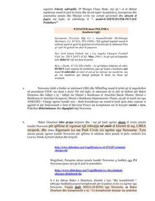 sigurimi Liberty ndërsjellë, JP Morgan Chase Bank, etj) që t ai të dhënat
                  mjekësore mund të jenë të rreme dhe në më tepër i komploteve, korrupsioni dhe
                  sistematike penale dhe Shkeljet civile me zyrtarë qeveritarë dhe abuzim të
                  fuqive më tepër, në mbështetje të ". model-E-SISTEMATIK-PENALE
                  Praktikave"

                                            PAPASTER duart POLITIKA
                                                 Konform Ligjit

                           Instrumenti Precision Mfg Co v Automobilistikë Mirëmbajtja
                           Machinery Co, 65 S.Ct. 993 (1945) - Një gjykatë kapitali mund të
                           ushtrojë gamë të gjerë të gjykimit në refuzimin për të ndihmuar Pala
                           që vijnë në gjykatë me duar të papastra.

                           New York Giants Futboll, Inc v Los Angeles Chargers Football
                           Club, Inc, 291 F.2d 471 (CA5. Miss, 1961) - Ai që vjen në kapitalin
                           neto duhet të vijë me duar të pastra.

                           Bein v Heath, 47 US 228 (1848) - Ai që kërkon lehtësim në arkiv
                           DUHET kanë vepruar në mirëbesim, pasi që fuqitë e barabarta nuk
                           mund të ushtrohet në emër të atij që ka vepruar me mashtrim, ose
                           që, me mashtrim apo ndonjë padrejtë të thotë, ka fituar një
                           avantazh.


a.            Newsome është e bindur se anketuarit GRG dhe MStaffing mund të pritet që të angazhohen
     në procedurat EEOC me duart e pista! Për më tepër, të anketuarit do të jetë në kërkim për Baker
     Donelson dhe lidhjet e tij / lidhjet me Shtetet e Bashkuara të Amerikës Barak Obama, Shtetet e
     Bashkuara të Amerikës Kongresit, Shtetet e Bashkuara Departamenti i Punës, etj për të marrë ato nga
     ANKESËS / Charge ngritur kundër tyre - dmth konsideruar ata mund të kenë qenë duke vepruar si
     agjentë të për funksionarët e lartë të Qeverisë Power ata komplotuan me të kryejnë raciste e tyre,
     Praktikat diskriminuese dhe shpagimi ndaj Newsome.



b.            Baker Donelson ishte prapa krijimin dhe / ose që kanë ngritur akuza të rreme penale
     kundër Newsome për qëllime të siguruar një mbrojtje në emër të klientit të saj, LIRIA
     reciprok, dhe Duke Siguruarit (s) me Padi Civile (s) ngritur nga Newsome. Tyre
     akuzat penale ngritur kundër Newsome për qëllime të mbuluar aktet penale të polic simbolit Jon
     Lewis), Hinds Zyrtarët Qarkut dhe të tjerët.


                           http://www.slideshare.net/VogelDenise/ex-41-071107-criminal-
                           charges-sla


                        Megjithatë, Paraqiten akuza penale kundër Newsome u hodhën nga PA
                        Newsome pasur nevojë të jenë të pranishëm:

                           http://www.slideshare.net/VogelDenise/ex-44-criminal-
                           charges-dismissed-sla

                        S o ka shkuar Baker e Donelson, klientët e tyre "dhe komplotistët '/
                        mbrojtje bashkëkryesuesit komplotistët për të padisë civile (s) ngritur nga
                        Newsome. Vuajtja tjetër SHELLACKING nga Newsome, se Baker
                        Donelson dhe konspiratorët e tij / Co-komplotistët drejtuar me praktikat
 